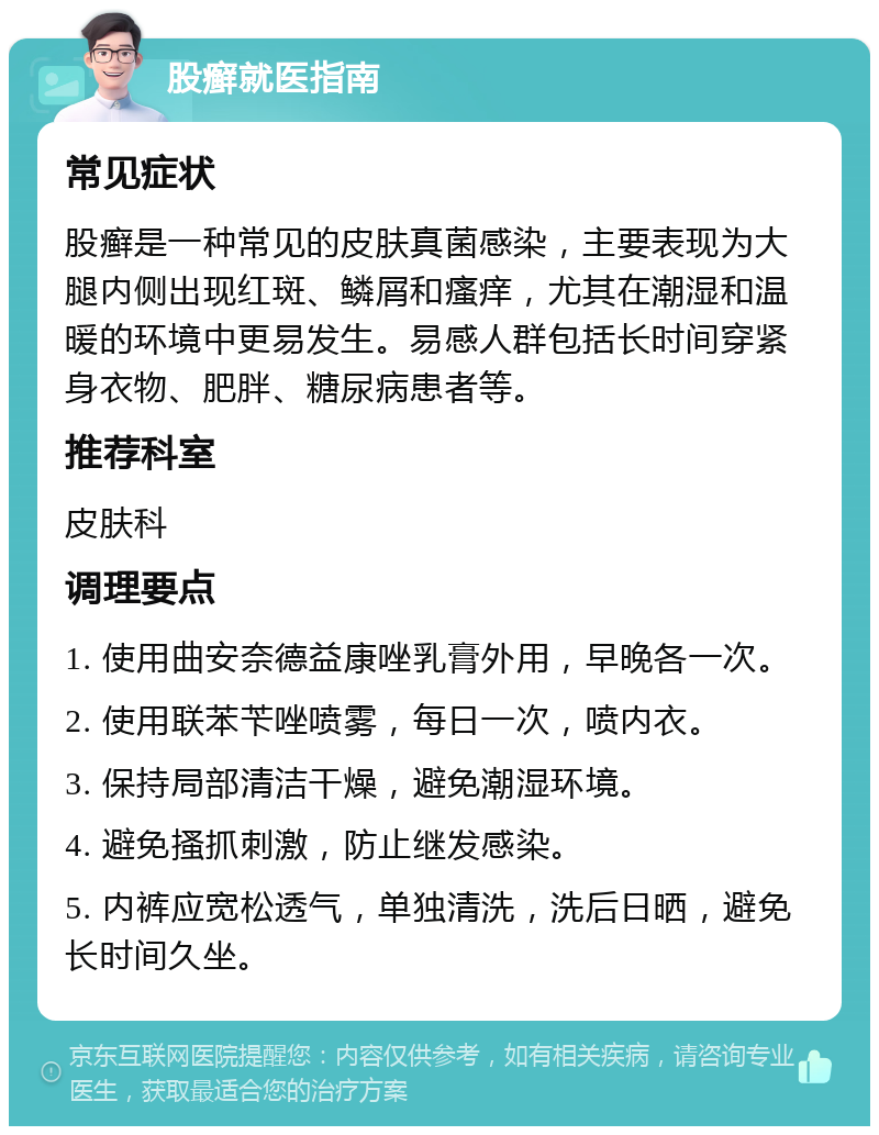 股癣就医指南 常见症状 股癣是一种常见的皮肤真菌感染，主要表现为大腿内侧出现红斑、鳞屑和瘙痒，尤其在潮湿和温暖的环境中更易发生。易感人群包括长时间穿紧身衣物、肥胖、糖尿病患者等。 推荐科室 皮肤科 调理要点 1. 使用曲安奈德益康唑乳膏外用，早晚各一次。 2. 使用联苯苄唑喷雾，每日一次，喷内衣。 3. 保持局部清洁干燥，避免潮湿环境。 4. 避免搔抓刺激，防止继发感染。 5. 内裤应宽松透气，单独清洗，洗后日晒，避免长时间久坐。