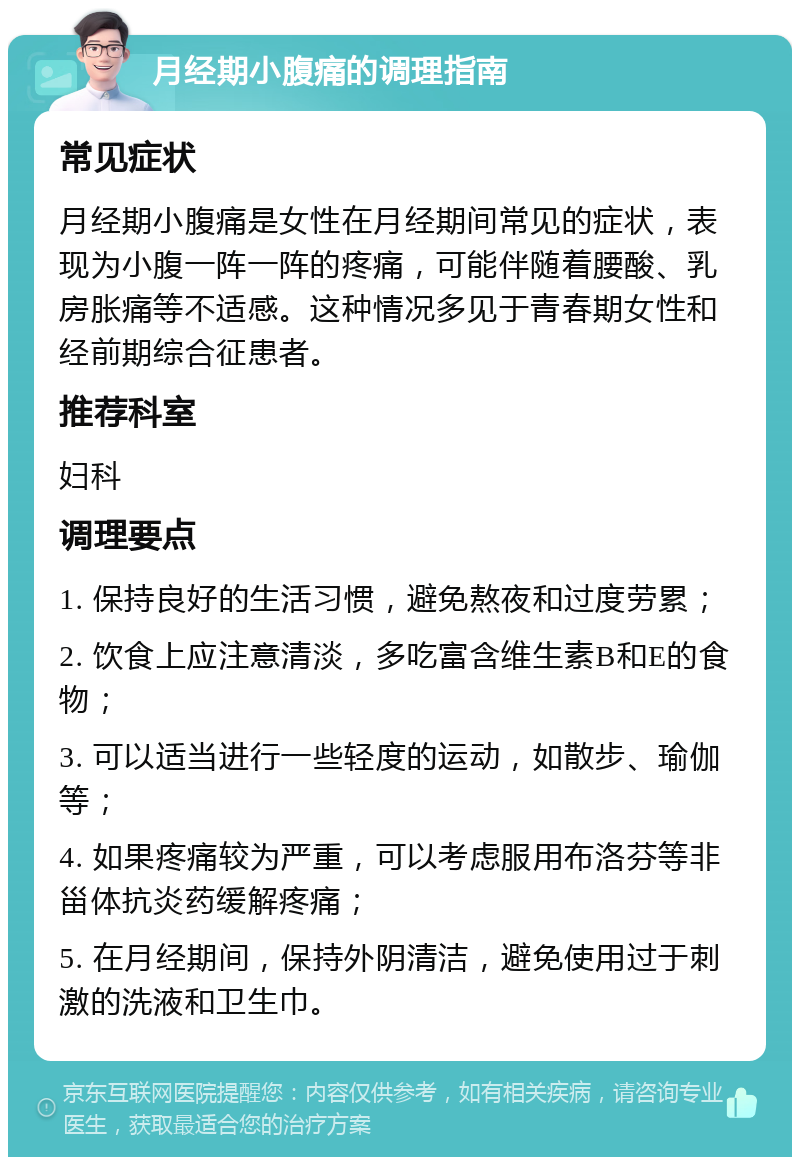 月经期小腹痛的调理指南 常见症状 月经期小腹痛是女性在月经期间常见的症状，表现为小腹一阵一阵的疼痛，可能伴随着腰酸、乳房胀痛等不适感。这种情况多见于青春期女性和经前期综合征患者。 推荐科室 妇科 调理要点 1. 保持良好的生活习惯，避免熬夜和过度劳累； 2. 饮食上应注意清淡，多吃富含维生素B和E的食物； 3. 可以适当进行一些轻度的运动，如散步、瑜伽等； 4. 如果疼痛较为严重，可以考虑服用布洛芬等非甾体抗炎药缓解疼痛； 5. 在月经期间，保持外阴清洁，避免使用过于刺激的洗液和卫生巾。