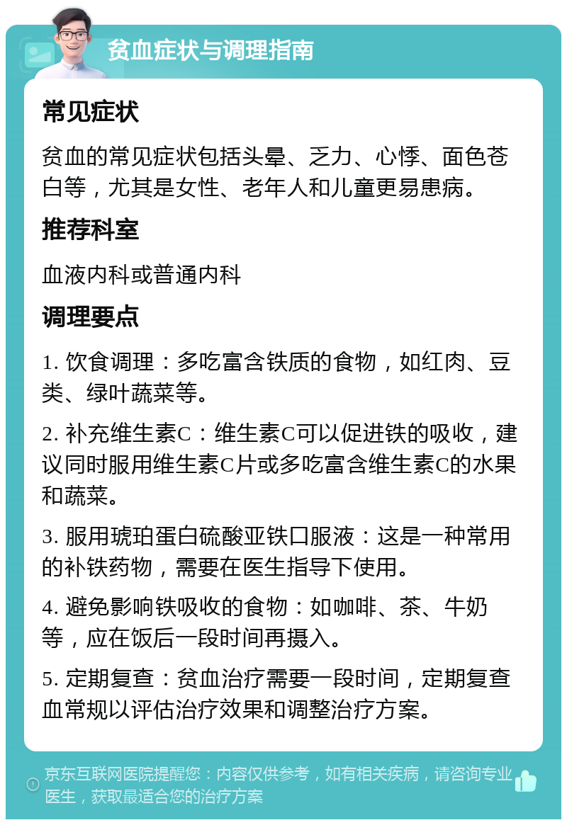 贫血症状与调理指南 常见症状 贫血的常见症状包括头晕、乏力、心悸、面色苍白等，尤其是女性、老年人和儿童更易患病。 推荐科室 血液内科或普通内科 调理要点 1. 饮食调理：多吃富含铁质的食物，如红肉、豆类、绿叶蔬菜等。 2. 补充维生素C：维生素C可以促进铁的吸收，建议同时服用维生素C片或多吃富含维生素C的水果和蔬菜。 3. 服用琥珀蛋白硫酸亚铁口服液：这是一种常用的补铁药物，需要在医生指导下使用。 4. 避免影响铁吸收的食物：如咖啡、茶、牛奶等，应在饭后一段时间再摄入。 5. 定期复查：贫血治疗需要一段时间，定期复查血常规以评估治疗效果和调整治疗方案。