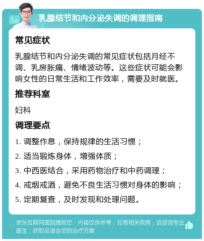 乳腺结节和内分泌失调的调理指南 常见症状 乳腺结节和内分泌失调的常见症状包括月经不调、乳房胀痛、情绪波动等。这些症状可能会影响女性的日常生活和工作效率，需要及时就医。 推荐科室 妇科 调理要点 1. 调整作息，保持规律的生活习惯； 2. 适当锻炼身体，增强体质； 3. 中西医结合，采用药物治疗和中药调理； 4. 戒烟戒酒，避免不良生活习惯对身体的影响； 5. 定期复查，及时发现和处理问题。