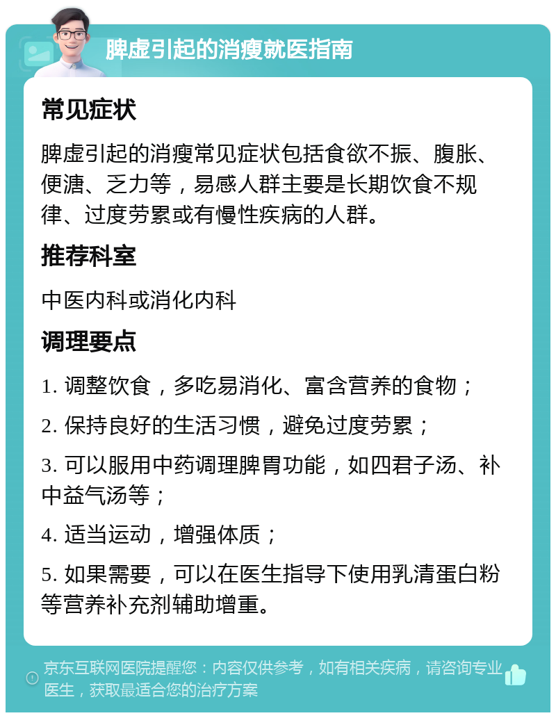 脾虚引起的消瘦就医指南 常见症状 脾虚引起的消瘦常见症状包括食欲不振、腹胀、便溏、乏力等，易感人群主要是长期饮食不规律、过度劳累或有慢性疾病的人群。 推荐科室 中医内科或消化内科 调理要点 1. 调整饮食，多吃易消化、富含营养的食物； 2. 保持良好的生活习惯，避免过度劳累； 3. 可以服用中药调理脾胃功能，如四君子汤、补中益气汤等； 4. 适当运动，增强体质； 5. 如果需要，可以在医生指导下使用乳清蛋白粉等营养补充剂辅助增重。