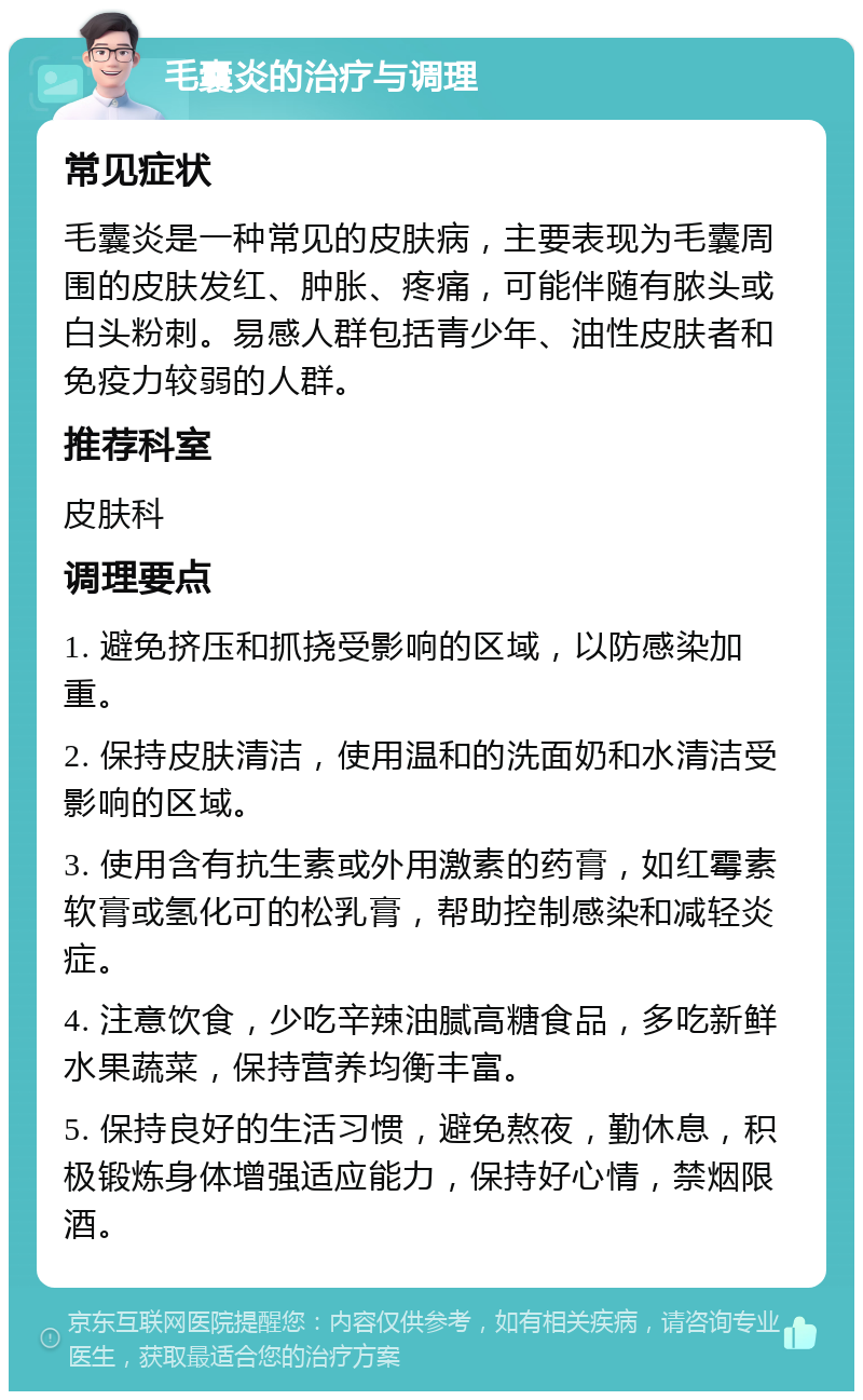 毛囊炎的治疗与调理 常见症状 毛囊炎是一种常见的皮肤病，主要表现为毛囊周围的皮肤发红、肿胀、疼痛，可能伴随有脓头或白头粉刺。易感人群包括青少年、油性皮肤者和免疫力较弱的人群。 推荐科室 皮肤科 调理要点 1. 避免挤压和抓挠受影响的区域，以防感染加重。 2. 保持皮肤清洁，使用温和的洗面奶和水清洁受影响的区域。 3. 使用含有抗生素或外用激素的药膏，如红霉素软膏或氢化可的松乳膏，帮助控制感染和减轻炎症。 4. 注意饮食，少吃辛辣油腻高糖食品，多吃新鲜水果蔬菜，保持营养均衡丰富。 5. 保持良好的生活习惯，避免熬夜，勤休息，积极锻炼身体增强适应能力，保持好心情，禁烟限酒。