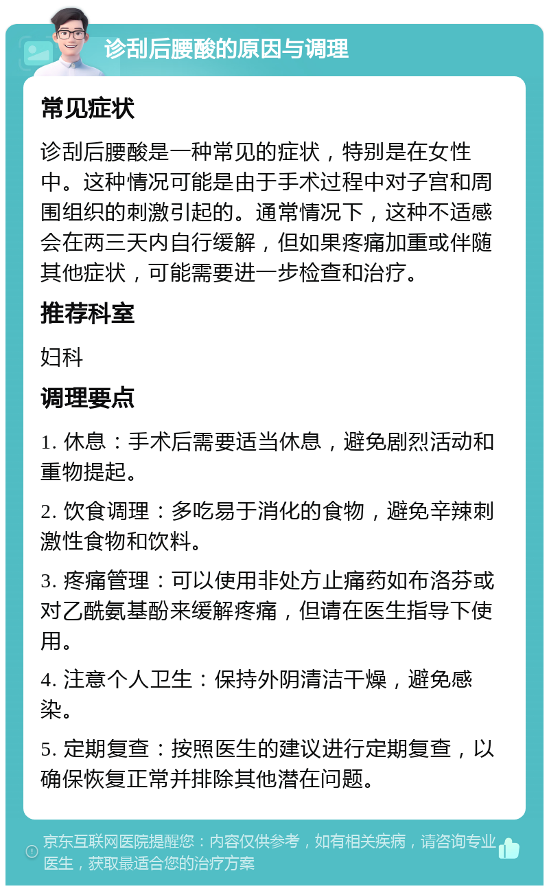 诊刮后腰酸的原因与调理 常见症状 诊刮后腰酸是一种常见的症状，特别是在女性中。这种情况可能是由于手术过程中对子宫和周围组织的刺激引起的。通常情况下，这种不适感会在两三天内自行缓解，但如果疼痛加重或伴随其他症状，可能需要进一步检查和治疗。 推荐科室 妇科 调理要点 1. 休息：手术后需要适当休息，避免剧烈活动和重物提起。 2. 饮食调理：多吃易于消化的食物，避免辛辣刺激性食物和饮料。 3. 疼痛管理：可以使用非处方止痛药如布洛芬或对乙酰氨基酚来缓解疼痛，但请在医生指导下使用。 4. 注意个人卫生：保持外阴清洁干燥，避免感染。 5. 定期复查：按照医生的建议进行定期复查，以确保恢复正常并排除其他潜在问题。