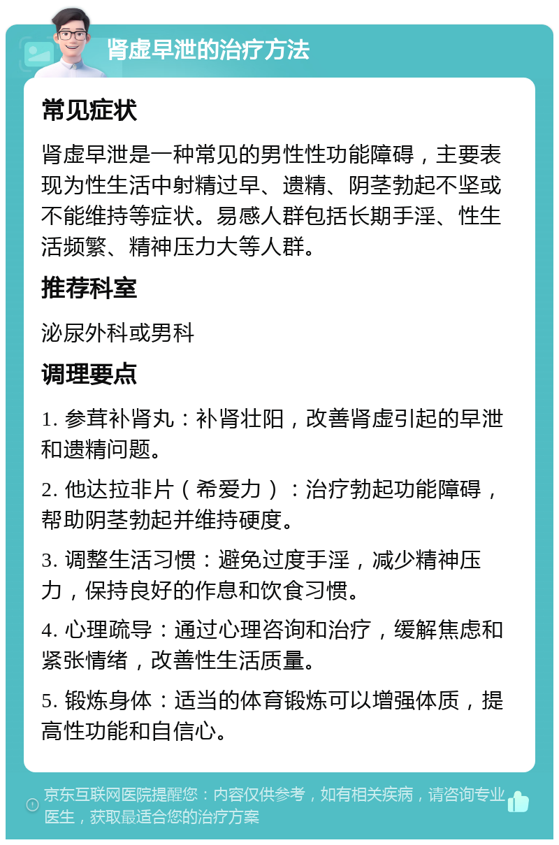 肾虚早泄的治疗方法 常见症状 肾虚早泄是一种常见的男性性功能障碍，主要表现为性生活中射精过早、遗精、阴茎勃起不坚或不能维持等症状。易感人群包括长期手淫、性生活频繁、精神压力大等人群。 推荐科室 泌尿外科或男科 调理要点 1. 参茸补肾丸：补肾壮阳，改善肾虚引起的早泄和遗精问题。 2. 他达拉非片（希爱力）：治疗勃起功能障碍，帮助阴茎勃起并维持硬度。 3. 调整生活习惯：避免过度手淫，减少精神压力，保持良好的作息和饮食习惯。 4. 心理疏导：通过心理咨询和治疗，缓解焦虑和紧张情绪，改善性生活质量。 5. 锻炼身体：适当的体育锻炼可以增强体质，提高性功能和自信心。