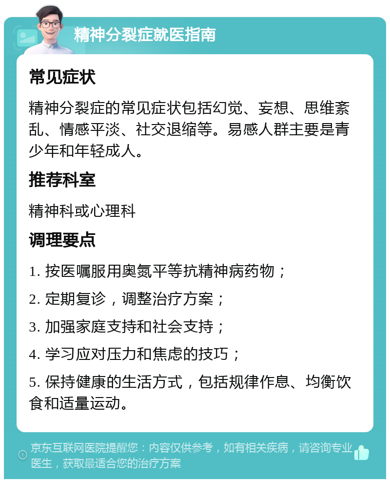 精神分裂症就医指南 常见症状 精神分裂症的常见症状包括幻觉、妄想、思维紊乱、情感平淡、社交退缩等。易感人群主要是青少年和年轻成人。 推荐科室 精神科或心理科 调理要点 1. 按医嘱服用奥氮平等抗精神病药物； 2. 定期复诊，调整治疗方案； 3. 加强家庭支持和社会支持； 4. 学习应对压力和焦虑的技巧； 5. 保持健康的生活方式，包括规律作息、均衡饮食和适量运动。