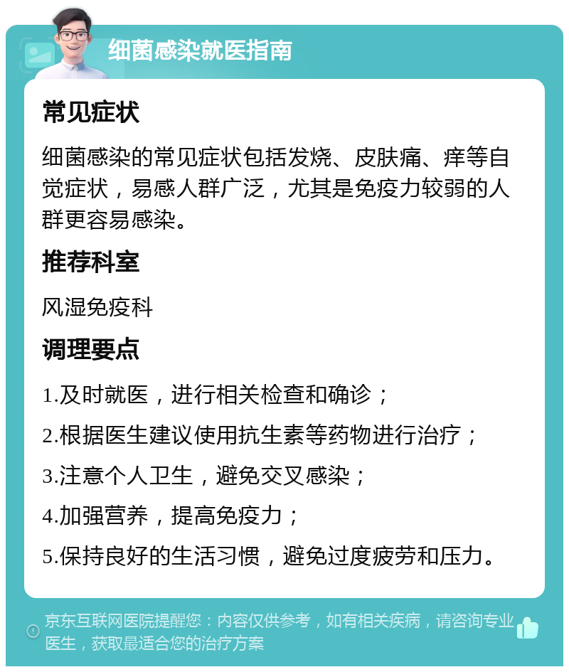 细菌感染就医指南 常见症状 细菌感染的常见症状包括发烧、皮肤痛、痒等自觉症状，易感人群广泛，尤其是免疫力较弱的人群更容易感染。 推荐科室 风湿免疫科 调理要点 1.及时就医，进行相关检查和确诊； 2.根据医生建议使用抗生素等药物进行治疗； 3.注意个人卫生，避免交叉感染； 4.加强营养，提高免疫力； 5.保持良好的生活习惯，避免过度疲劳和压力。