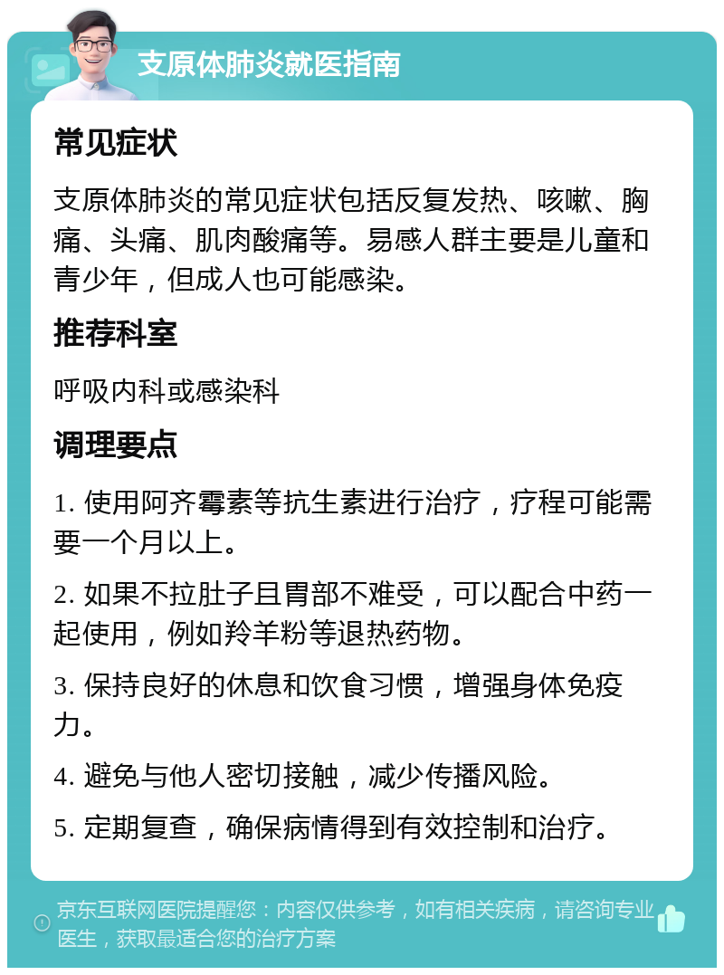 支原体肺炎就医指南 常见症状 支原体肺炎的常见症状包括反复发热、咳嗽、胸痛、头痛、肌肉酸痛等。易感人群主要是儿童和青少年，但成人也可能感染。 推荐科室 呼吸内科或感染科 调理要点 1. 使用阿齐霉素等抗生素进行治疗，疗程可能需要一个月以上。 2. 如果不拉肚子且胃部不难受，可以配合中药一起使用，例如羚羊粉等退热药物。 3. 保持良好的休息和饮食习惯，增强身体免疫力。 4. 避免与他人密切接触，减少传播风险。 5. 定期复查，确保病情得到有效控制和治疗。