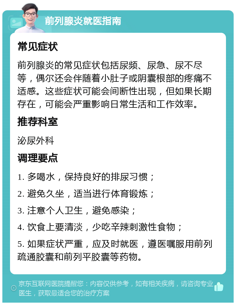 前列腺炎就医指南 常见症状 前列腺炎的常见症状包括尿频、尿急、尿不尽等，偶尔还会伴随着小肚子或阴囊根部的疼痛不适感。这些症状可能会间断性出现，但如果长期存在，可能会严重影响日常生活和工作效率。 推荐科室 泌尿外科 调理要点 1. 多喝水，保持良好的排尿习惯； 2. 避免久坐，适当进行体育锻炼； 3. 注意个人卫生，避免感染； 4. 饮食上要清淡，少吃辛辣刺激性食物； 5. 如果症状严重，应及时就医，遵医嘱服用前列疏通胶囊和前列平胶囊等药物。