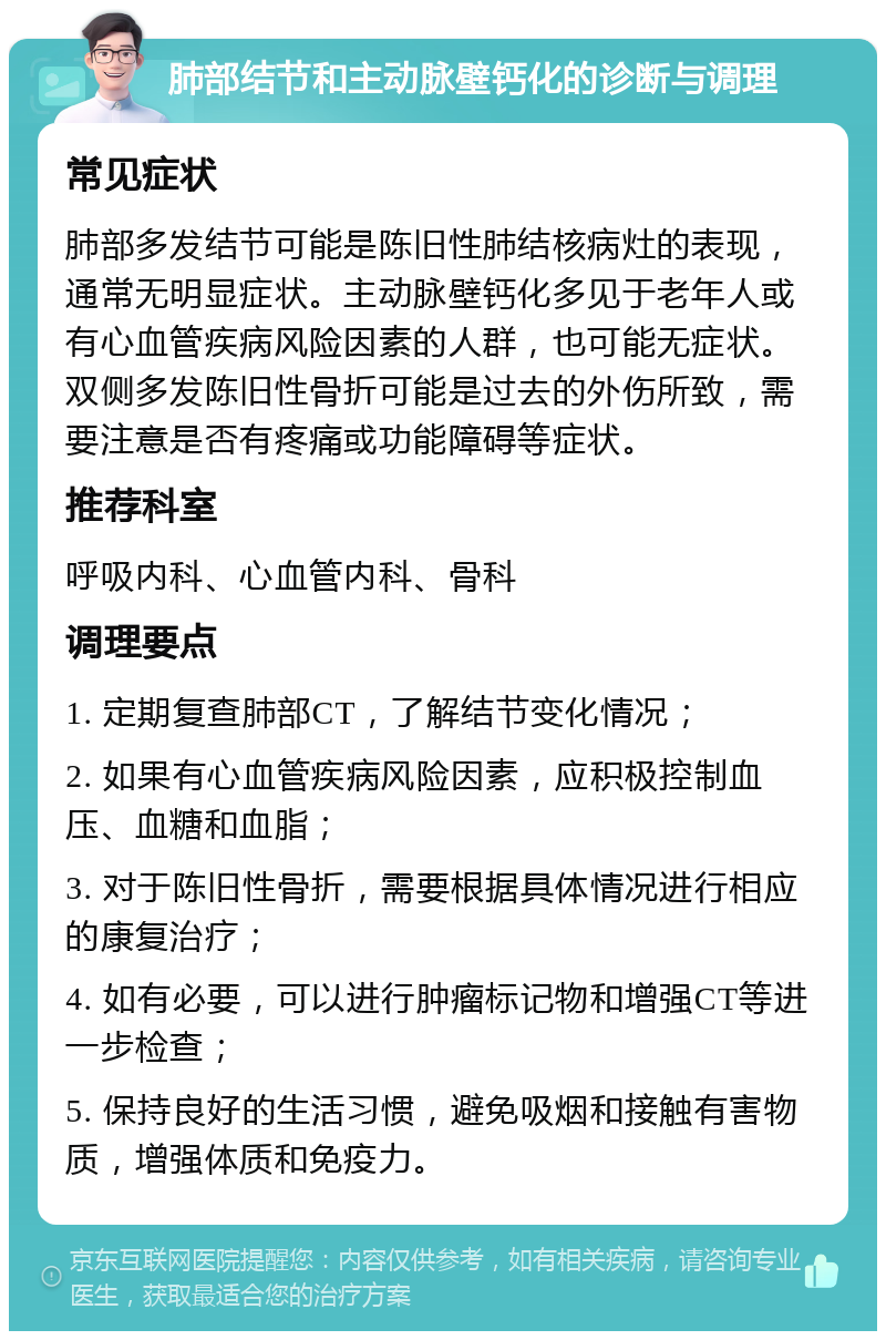 肺部结节和主动脉壁钙化的诊断与调理 常见症状 肺部多发结节可能是陈旧性肺结核病灶的表现，通常无明显症状。主动脉壁钙化多见于老年人或有心血管疾病风险因素的人群，也可能无症状。双侧多发陈旧性骨折可能是过去的外伤所致，需要注意是否有疼痛或功能障碍等症状。 推荐科室 呼吸内科、心血管内科、骨科 调理要点 1. 定期复查肺部CT，了解结节变化情况； 2. 如果有心血管疾病风险因素，应积极控制血压、血糖和血脂； 3. 对于陈旧性骨折，需要根据具体情况进行相应的康复治疗； 4. 如有必要，可以进行肿瘤标记物和增强CT等进一步检查； 5. 保持良好的生活习惯，避免吸烟和接触有害物质，增强体质和免疫力。