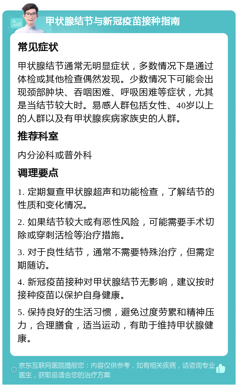 甲状腺结节与新冠疫苗接种指南 常见症状 甲状腺结节通常无明显症状，多数情况下是通过体检或其他检查偶然发现。少数情况下可能会出现颈部肿块、吞咽困难、呼吸困难等症状，尤其是当结节较大时。易感人群包括女性、40岁以上的人群以及有甲状腺疾病家族史的人群。 推荐科室 内分泌科或普外科 调理要点 1. 定期复查甲状腺超声和功能检查，了解结节的性质和变化情况。 2. 如果结节较大或有恶性风险，可能需要手术切除或穿刺活检等治疗措施。 3. 对于良性结节，通常不需要特殊治疗，但需定期随访。 4. 新冠疫苗接种对甲状腺结节无影响，建议按时接种疫苗以保护自身健康。 5. 保持良好的生活习惯，避免过度劳累和精神压力，合理膳食，适当运动，有助于维持甲状腺健康。