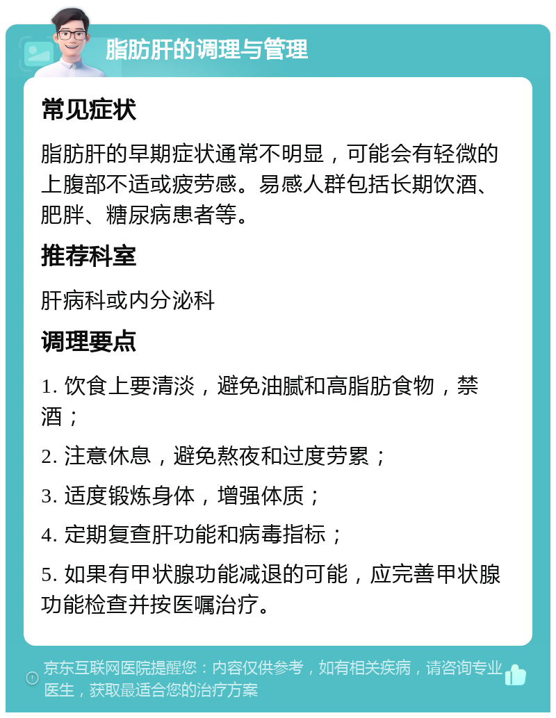 脂肪肝的调理与管理 常见症状 脂肪肝的早期症状通常不明显，可能会有轻微的上腹部不适或疲劳感。易感人群包括长期饮酒、肥胖、糖尿病患者等。 推荐科室 肝病科或内分泌科 调理要点 1. 饮食上要清淡，避免油腻和高脂肪食物，禁酒； 2. 注意休息，避免熬夜和过度劳累； 3. 适度锻炼身体，增强体质； 4. 定期复查肝功能和病毒指标； 5. 如果有甲状腺功能减退的可能，应完善甲状腺功能检查并按医嘱治疗。