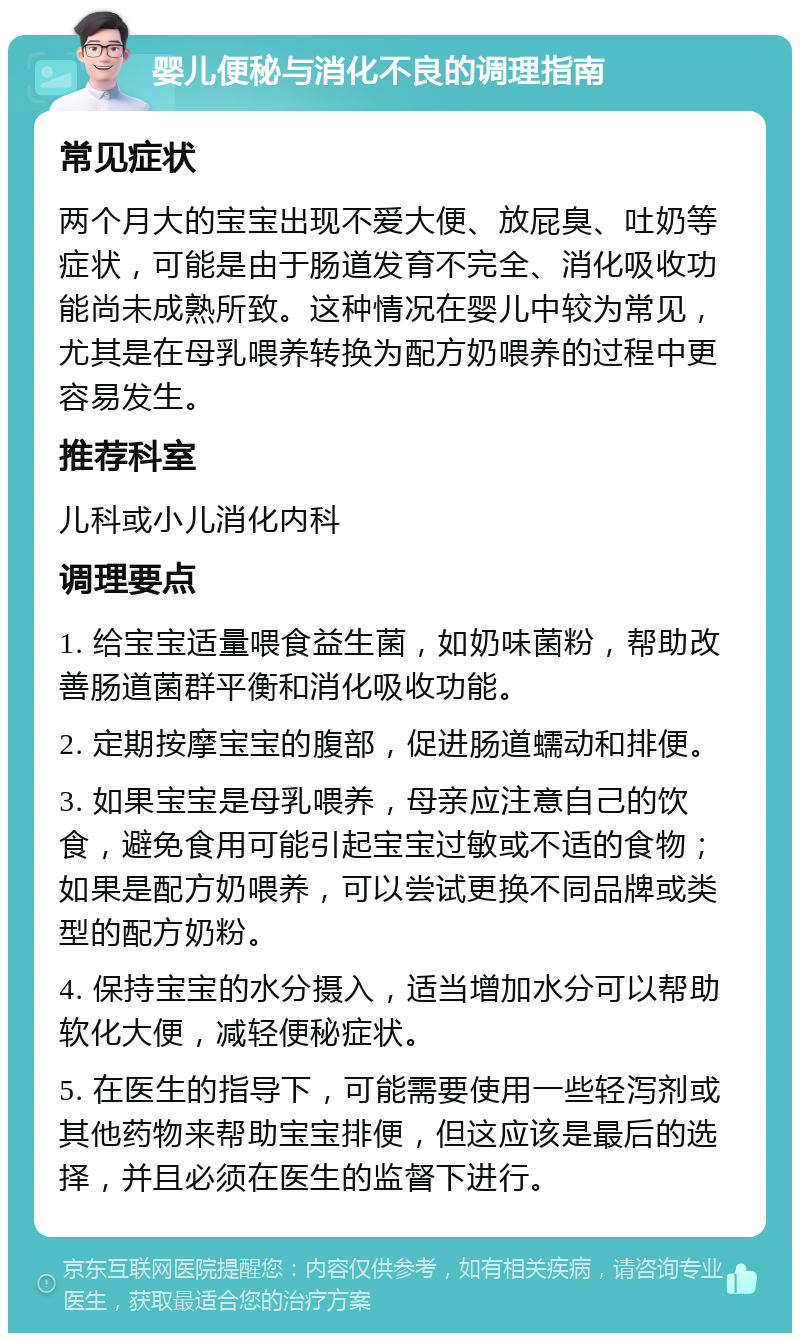 婴儿便秘与消化不良的调理指南 常见症状 两个月大的宝宝出现不爱大便、放屁臭、吐奶等症状，可能是由于肠道发育不完全、消化吸收功能尚未成熟所致。这种情况在婴儿中较为常见，尤其是在母乳喂养转换为配方奶喂养的过程中更容易发生。 推荐科室 儿科或小儿消化内科 调理要点 1. 给宝宝适量喂食益生菌，如奶味菌粉，帮助改善肠道菌群平衡和消化吸收功能。 2. 定期按摩宝宝的腹部，促进肠道蠕动和排便。 3. 如果宝宝是母乳喂养，母亲应注意自己的饮食，避免食用可能引起宝宝过敏或不适的食物；如果是配方奶喂养，可以尝试更换不同品牌或类型的配方奶粉。 4. 保持宝宝的水分摄入，适当增加水分可以帮助软化大便，减轻便秘症状。 5. 在医生的指导下，可能需要使用一些轻泻剂或其他药物来帮助宝宝排便，但这应该是最后的选择，并且必须在医生的监督下进行。