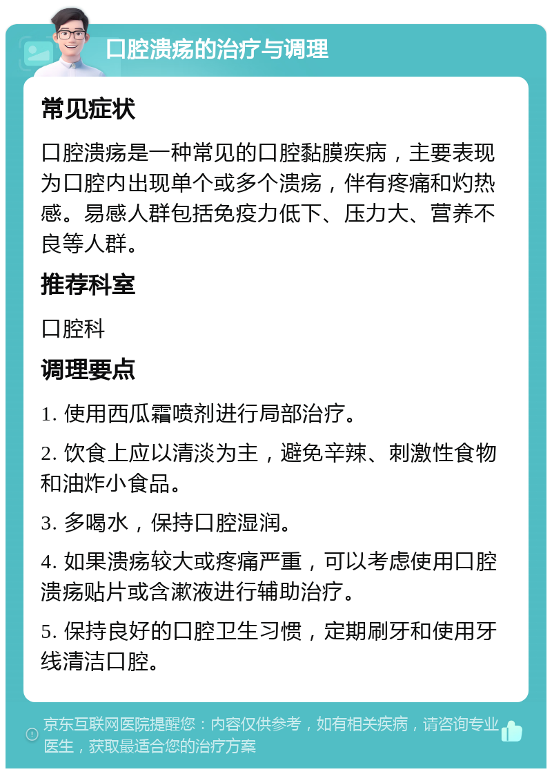 口腔溃疡的治疗与调理 常见症状 口腔溃疡是一种常见的口腔黏膜疾病，主要表现为口腔内出现单个或多个溃疡，伴有疼痛和灼热感。易感人群包括免疫力低下、压力大、营养不良等人群。 推荐科室 口腔科 调理要点 1. 使用西瓜霜喷剂进行局部治疗。 2. 饮食上应以清淡为主，避免辛辣、刺激性食物和油炸小食品。 3. 多喝水，保持口腔湿润。 4. 如果溃疡较大或疼痛严重，可以考虑使用口腔溃疡贴片或含漱液进行辅助治疗。 5. 保持良好的口腔卫生习惯，定期刷牙和使用牙线清洁口腔。