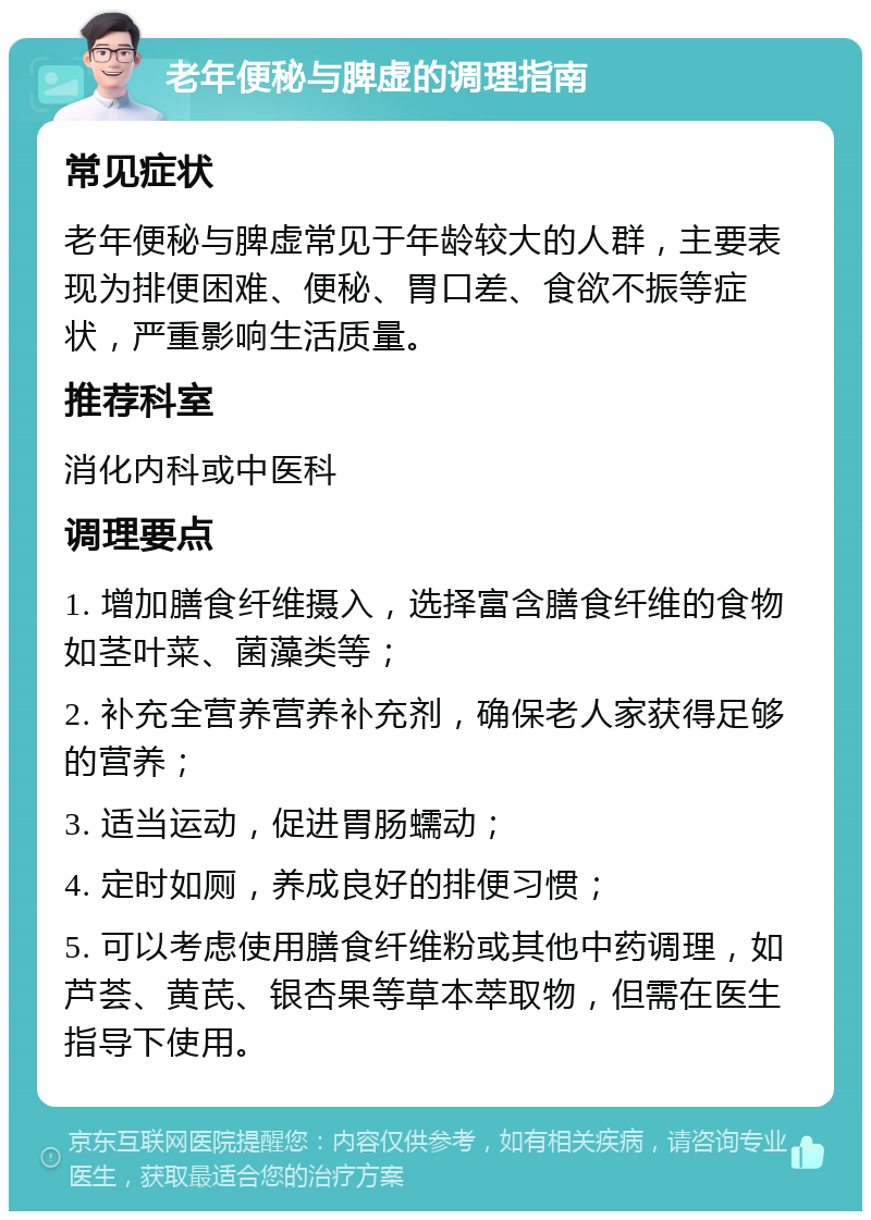 老年便秘与脾虚的调理指南 常见症状 老年便秘与脾虚常见于年龄较大的人群，主要表现为排便困难、便秘、胃口差、食欲不振等症状，严重影响生活质量。 推荐科室 消化内科或中医科 调理要点 1. 增加膳食纤维摄入，选择富含膳食纤维的食物如茎叶菜、菌藻类等； 2. 补充全营养营养补充剂，确保老人家获得足够的营养； 3. 适当运动，促进胃肠蠕动； 4. 定时如厕，养成良好的排便习惯； 5. 可以考虑使用膳食纤维粉或其他中药调理，如芦荟、黄芪、银杏果等草本萃取物，但需在医生指导下使用。