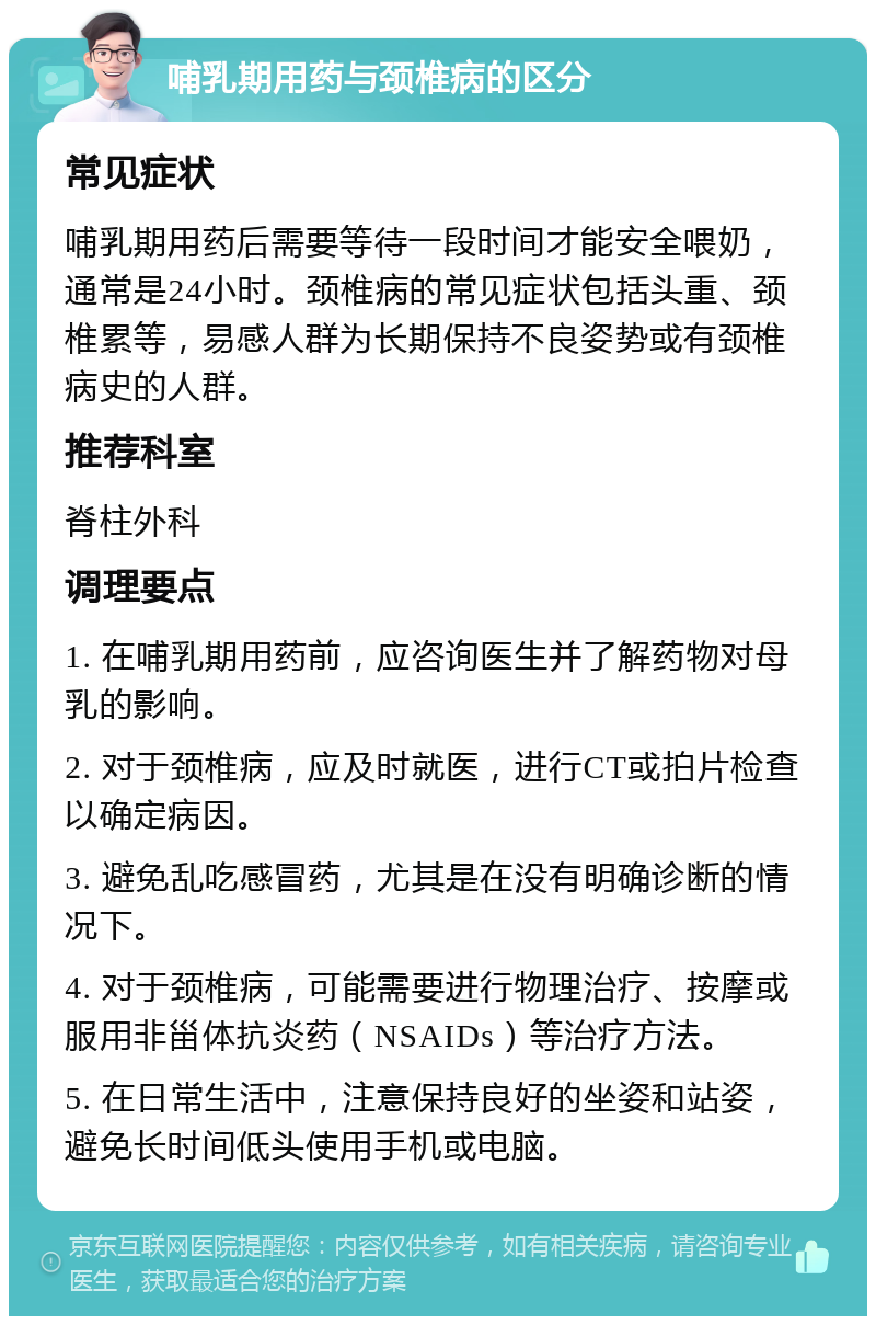 哺乳期用药与颈椎病的区分 常见症状 哺乳期用药后需要等待一段时间才能安全喂奶，通常是24小时。颈椎病的常见症状包括头重、颈椎累等，易感人群为长期保持不良姿势或有颈椎病史的人群。 推荐科室 脊柱外科 调理要点 1. 在哺乳期用药前，应咨询医生并了解药物对母乳的影响。 2. 对于颈椎病，应及时就医，进行CT或拍片检查以确定病因。 3. 避免乱吃感冒药，尤其是在没有明确诊断的情况下。 4. 对于颈椎病，可能需要进行物理治疗、按摩或服用非甾体抗炎药（NSAIDs）等治疗方法。 5. 在日常生活中，注意保持良好的坐姿和站姿，避免长时间低头使用手机或电脑。