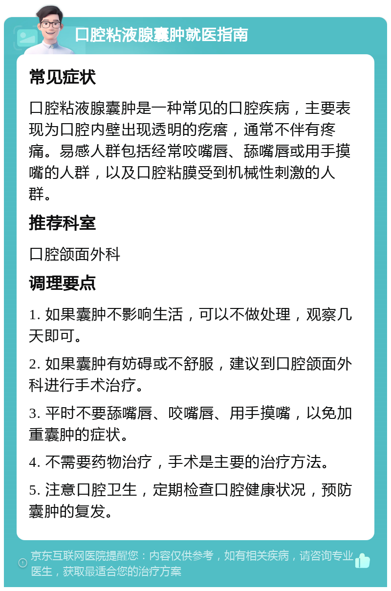 口腔粘液腺囊肿就医指南 常见症状 口腔粘液腺囊肿是一种常见的口腔疾病，主要表现为口腔内壁出现透明的疙瘩，通常不伴有疼痛。易感人群包括经常咬嘴唇、舔嘴唇或用手摸嘴的人群，以及口腔粘膜受到机械性刺激的人群。 推荐科室 口腔颌面外科 调理要点 1. 如果囊肿不影响生活，可以不做处理，观察几天即可。 2. 如果囊肿有妨碍或不舒服，建议到口腔颌面外科进行手术治疗。 3. 平时不要舔嘴唇、咬嘴唇、用手摸嘴，以免加重囊肿的症状。 4. 不需要药物治疗，手术是主要的治疗方法。 5. 注意口腔卫生，定期检查口腔健康状况，预防囊肿的复发。