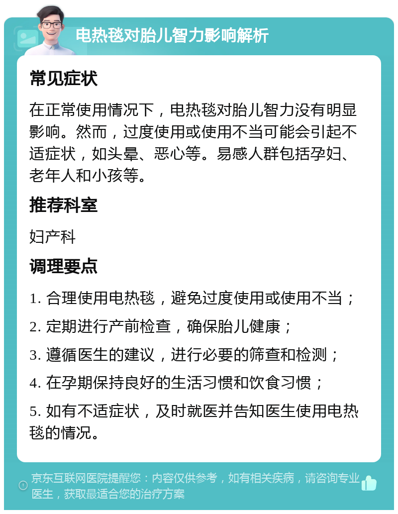 电热毯对胎儿智力影响解析 常见症状 在正常使用情况下，电热毯对胎儿智力没有明显影响。然而，过度使用或使用不当可能会引起不适症状，如头晕、恶心等。易感人群包括孕妇、老年人和小孩等。 推荐科室 妇产科 调理要点 1. 合理使用电热毯，避免过度使用或使用不当； 2. 定期进行产前检查，确保胎儿健康； 3. 遵循医生的建议，进行必要的筛查和检测； 4. 在孕期保持良好的生活习惯和饮食习惯； 5. 如有不适症状，及时就医并告知医生使用电热毯的情况。