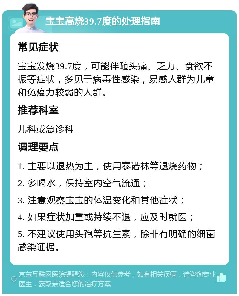 宝宝高烧39.7度的处理指南 常见症状 宝宝发烧39.7度，可能伴随头痛、乏力、食欲不振等症状，多见于病毒性感染，易感人群为儿童和免疫力较弱的人群。 推荐科室 儿科或急诊科 调理要点 1. 主要以退热为主，使用泰诺林等退烧药物； 2. 多喝水，保持室内空气流通； 3. 注意观察宝宝的体温变化和其他症状； 4. 如果症状加重或持续不退，应及时就医； 5. 不建议使用头孢等抗生素，除非有明确的细菌感染证据。