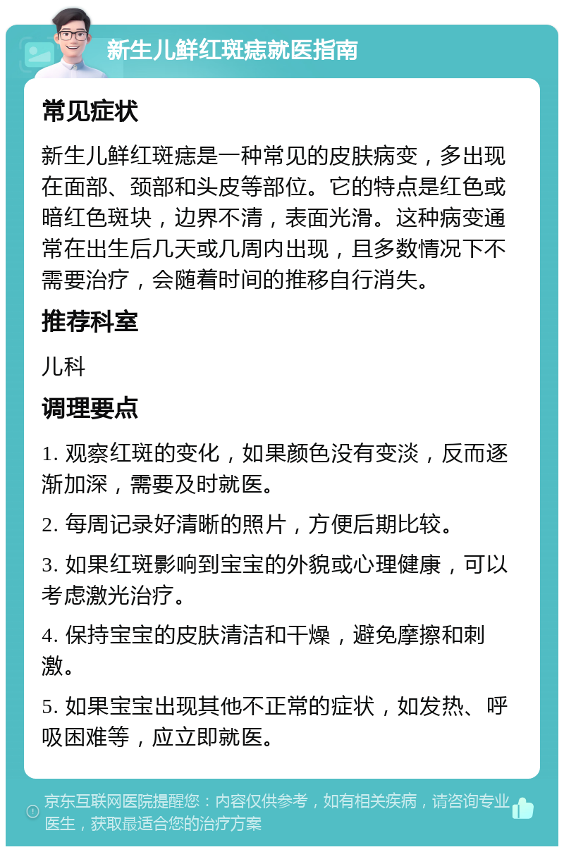 新生儿鲜红斑痣就医指南 常见症状 新生儿鲜红斑痣是一种常见的皮肤病变，多出现在面部、颈部和头皮等部位。它的特点是红色或暗红色斑块，边界不清，表面光滑。这种病变通常在出生后几天或几周内出现，且多数情况下不需要治疗，会随着时间的推移自行消失。 推荐科室 儿科 调理要点 1. 观察红斑的变化，如果颜色没有变淡，反而逐渐加深，需要及时就医。 2. 每周记录好清晰的照片，方便后期比较。 3. 如果红斑影响到宝宝的外貌或心理健康，可以考虑激光治疗。 4. 保持宝宝的皮肤清洁和干燥，避免摩擦和刺激。 5. 如果宝宝出现其他不正常的症状，如发热、呼吸困难等，应立即就医。