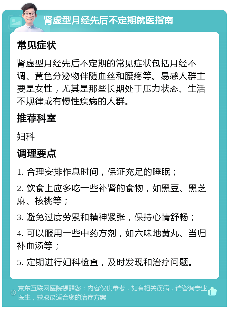 肾虚型月经先后不定期就医指南 常见症状 肾虚型月经先后不定期的常见症状包括月经不调、黄色分泌物伴随血丝和腰疼等。易感人群主要是女性，尤其是那些长期处于压力状态、生活不规律或有慢性疾病的人群。 推荐科室 妇科 调理要点 1. 合理安排作息时间，保证充足的睡眠； 2. 饮食上应多吃一些补肾的食物，如黑豆、黑芝麻、核桃等； 3. 避免过度劳累和精神紧张，保持心情舒畅； 4. 可以服用一些中药方剂，如六味地黄丸、当归补血汤等； 5. 定期进行妇科检查，及时发现和治疗问题。