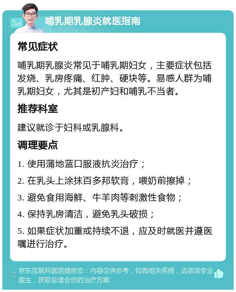 哺乳期乳腺炎就医指南 常见症状 哺乳期乳腺炎常见于哺乳期妇女，主要症状包括发烧、乳房疼痛、红肿、硬块等。易感人群为哺乳期妇女，尤其是初产妇和哺乳不当者。 推荐科室 建议就诊于妇科或乳腺科。 调理要点 1. 使用蒲地蓝口服液抗炎治疗； 2. 在乳头上涂抹百多邦软膏，喂奶前擦掉； 3. 避免食用海鲜、牛羊肉等刺激性食物； 4. 保持乳房清洁，避免乳头破损； 5. 如果症状加重或持续不退，应及时就医并遵医嘱进行治疗。