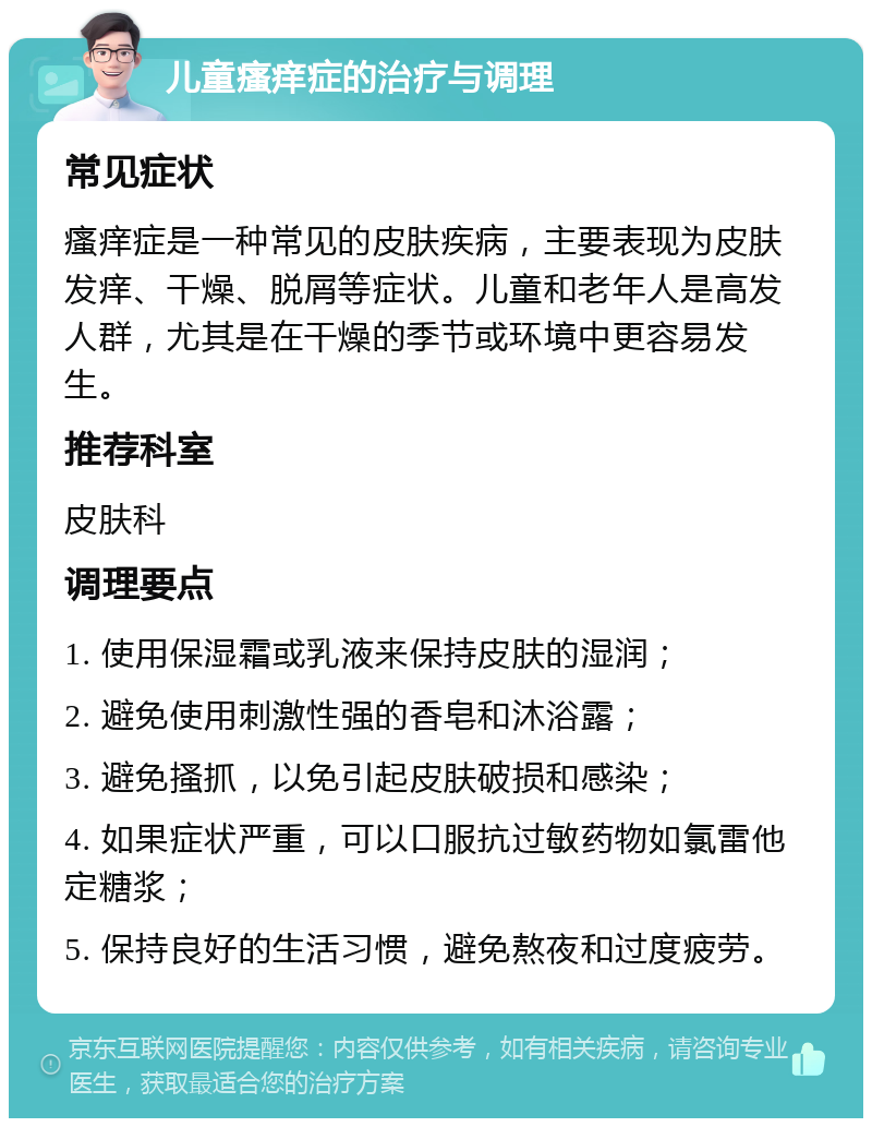 儿童瘙痒症的治疗与调理 常见症状 瘙痒症是一种常见的皮肤疾病，主要表现为皮肤发痒、干燥、脱屑等症状。儿童和老年人是高发人群，尤其是在干燥的季节或环境中更容易发生。 推荐科室 皮肤科 调理要点 1. 使用保湿霜或乳液来保持皮肤的湿润； 2. 避免使用刺激性强的香皂和沐浴露； 3. 避免搔抓，以免引起皮肤破损和感染； 4. 如果症状严重，可以口服抗过敏药物如氯雷他定糖浆； 5. 保持良好的生活习惯，避免熬夜和过度疲劳。