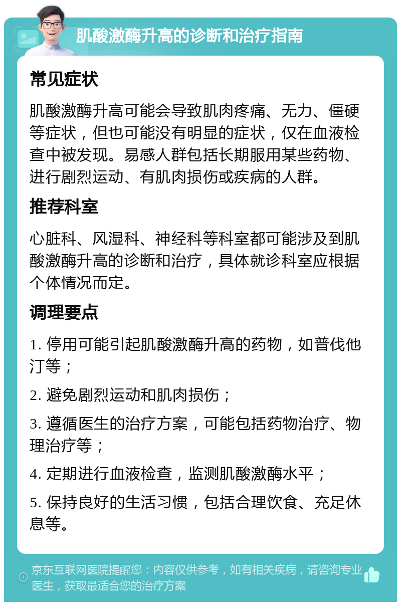 肌酸激酶升高的诊断和治疗指南 常见症状 肌酸激酶升高可能会导致肌肉疼痛、无力、僵硬等症状，但也可能没有明显的症状，仅在血液检查中被发现。易感人群包括长期服用某些药物、进行剧烈运动、有肌肉损伤或疾病的人群。 推荐科室 心脏科、风湿科、神经科等科室都可能涉及到肌酸激酶升高的诊断和治疗，具体就诊科室应根据个体情况而定。 调理要点 1. 停用可能引起肌酸激酶升高的药物，如普伐他汀等； 2. 避免剧烈运动和肌肉损伤； 3. 遵循医生的治疗方案，可能包括药物治疗、物理治疗等； 4. 定期进行血液检查，监测肌酸激酶水平； 5. 保持良好的生活习惯，包括合理饮食、充足休息等。