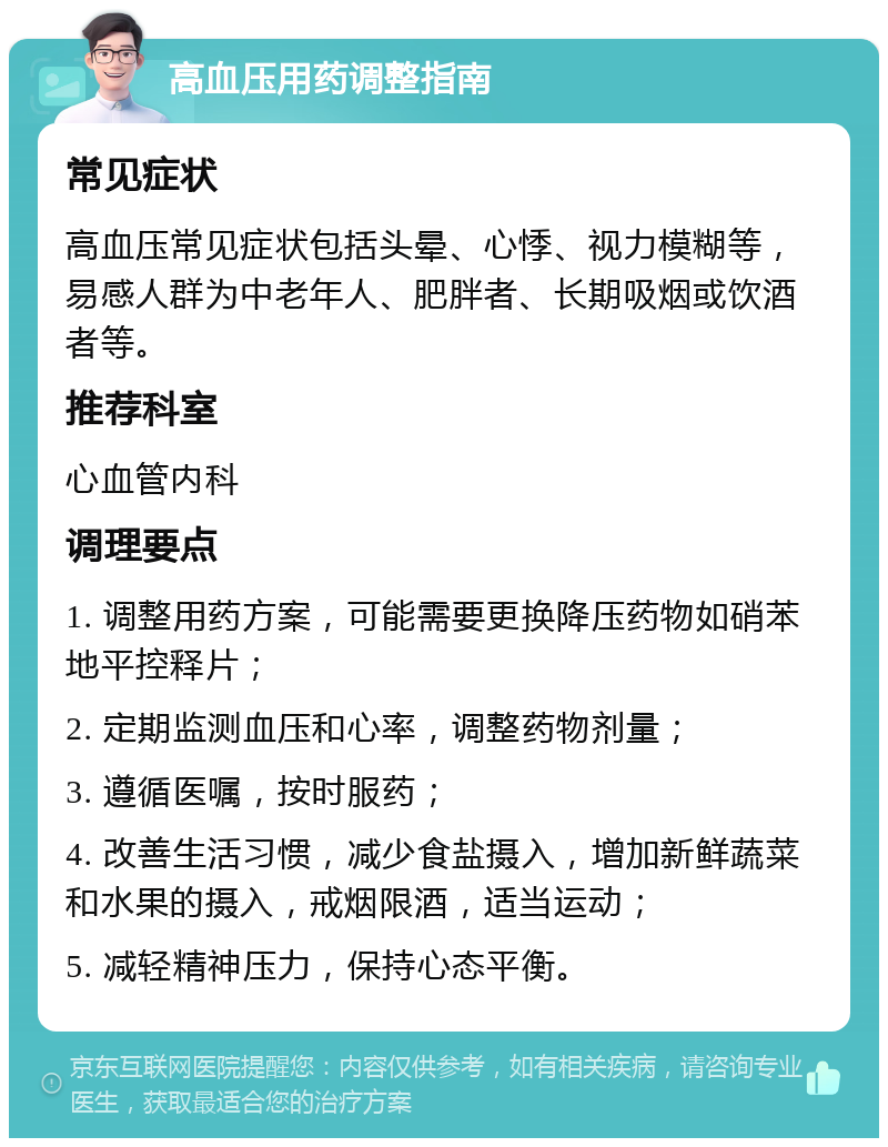 高血压用药调整指南 常见症状 高血压常见症状包括头晕、心悸、视力模糊等，易感人群为中老年人、肥胖者、长期吸烟或饮酒者等。 推荐科室 心血管内科 调理要点 1. 调整用药方案，可能需要更换降压药物如硝苯地平控释片； 2. 定期监测血压和心率，调整药物剂量； 3. 遵循医嘱，按时服药； 4. 改善生活习惯，减少食盐摄入，增加新鲜蔬菜和水果的摄入，戒烟限酒，适当运动； 5. 减轻精神压力，保持心态平衡。