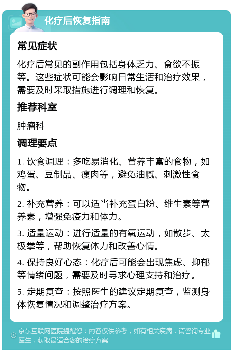 化疗后恢复指南 常见症状 化疗后常见的副作用包括身体乏力、食欲不振等。这些症状可能会影响日常生活和治疗效果，需要及时采取措施进行调理和恢复。 推荐科室 肿瘤科 调理要点 1. 饮食调理：多吃易消化、营养丰富的食物，如鸡蛋、豆制品、瘦肉等，避免油腻、刺激性食物。 2. 补充营养：可以适当补充蛋白粉、维生素等营养素，增强免疫力和体力。 3. 适量运动：进行适量的有氧运动，如散步、太极拳等，帮助恢复体力和改善心情。 4. 保持良好心态：化疗后可能会出现焦虑、抑郁等情绪问题，需要及时寻求心理支持和治疗。 5. 定期复查：按照医生的建议定期复查，监测身体恢复情况和调整治疗方案。