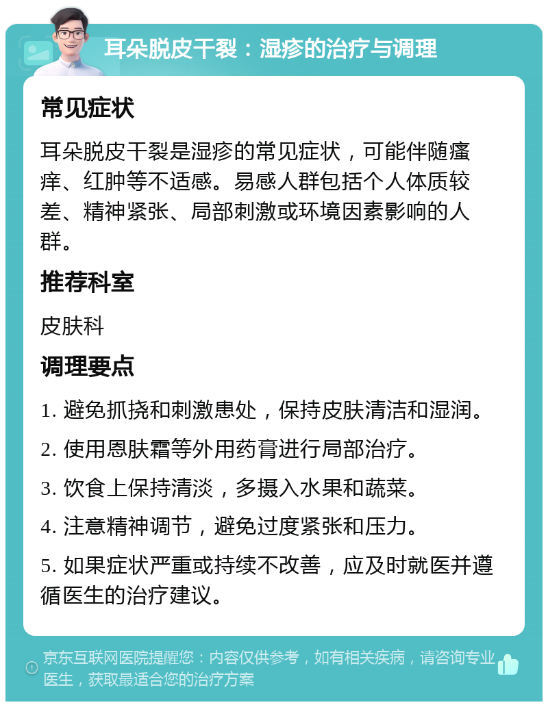 耳朵脱皮干裂：湿疹的治疗与调理 常见症状 耳朵脱皮干裂是湿疹的常见症状，可能伴随瘙痒、红肿等不适感。易感人群包括个人体质较差、精神紧张、局部刺激或环境因素影响的人群。 推荐科室 皮肤科 调理要点 1. 避免抓挠和刺激患处，保持皮肤清洁和湿润。 2. 使用恩肤霜等外用药膏进行局部治疗。 3. 饮食上保持清淡，多摄入水果和蔬菜。 4. 注意精神调节，避免过度紧张和压力。 5. 如果症状严重或持续不改善，应及时就医并遵循医生的治疗建议。