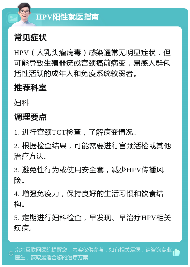 HPV阳性就医指南 常见症状 HPV（人乳头瘤病毒）感染通常无明显症状，但可能导致生殖器疣或宫颈癌前病变，易感人群包括性活跃的成年人和免疫系统较弱者。 推荐科室 妇科 调理要点 1. 进行宫颈TCT检查，了解病变情况。 2. 根据检查结果，可能需要进行宫颈活检或其他治疗方法。 3. 避免性行为或使用安全套，减少HPV传播风险。 4. 增强免疫力，保持良好的生活习惯和饮食结构。 5. 定期进行妇科检查，早发现、早治疗HPV相关疾病。