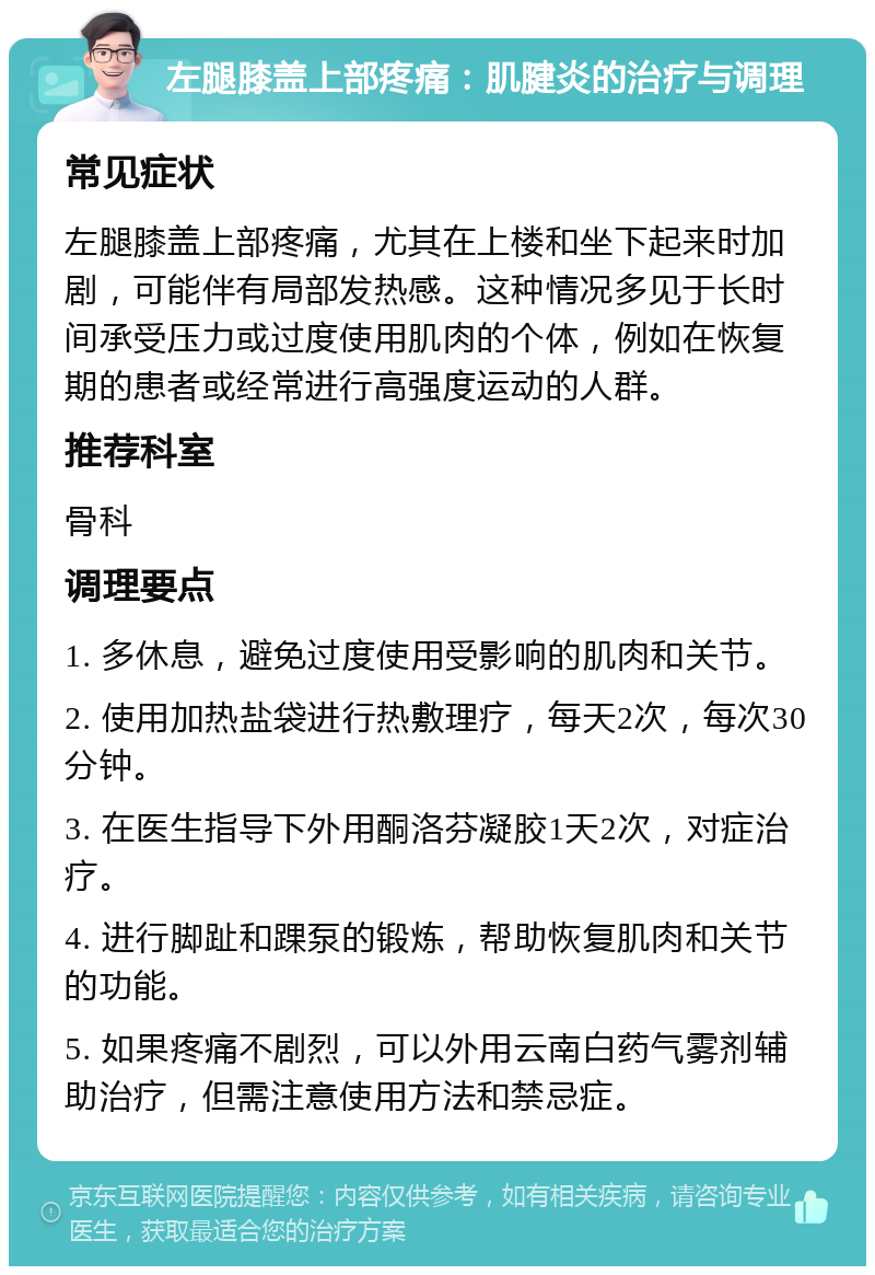 左腿膝盖上部疼痛：肌腱炎的治疗与调理 常见症状 左腿膝盖上部疼痛，尤其在上楼和坐下起来时加剧，可能伴有局部发热感。这种情况多见于长时间承受压力或过度使用肌肉的个体，例如在恢复期的患者或经常进行高强度运动的人群。 推荐科室 骨科 调理要点 1. 多休息，避免过度使用受影响的肌肉和关节。 2. 使用加热盐袋进行热敷理疗，每天2次，每次30分钟。 3. 在医生指导下外用酮洛芬凝胶1天2次，对症治疗。 4. 进行脚趾和踝泵的锻炼，帮助恢复肌肉和关节的功能。 5. 如果疼痛不剧烈，可以外用云南白药气雾剂辅助治疗，但需注意使用方法和禁忌症。