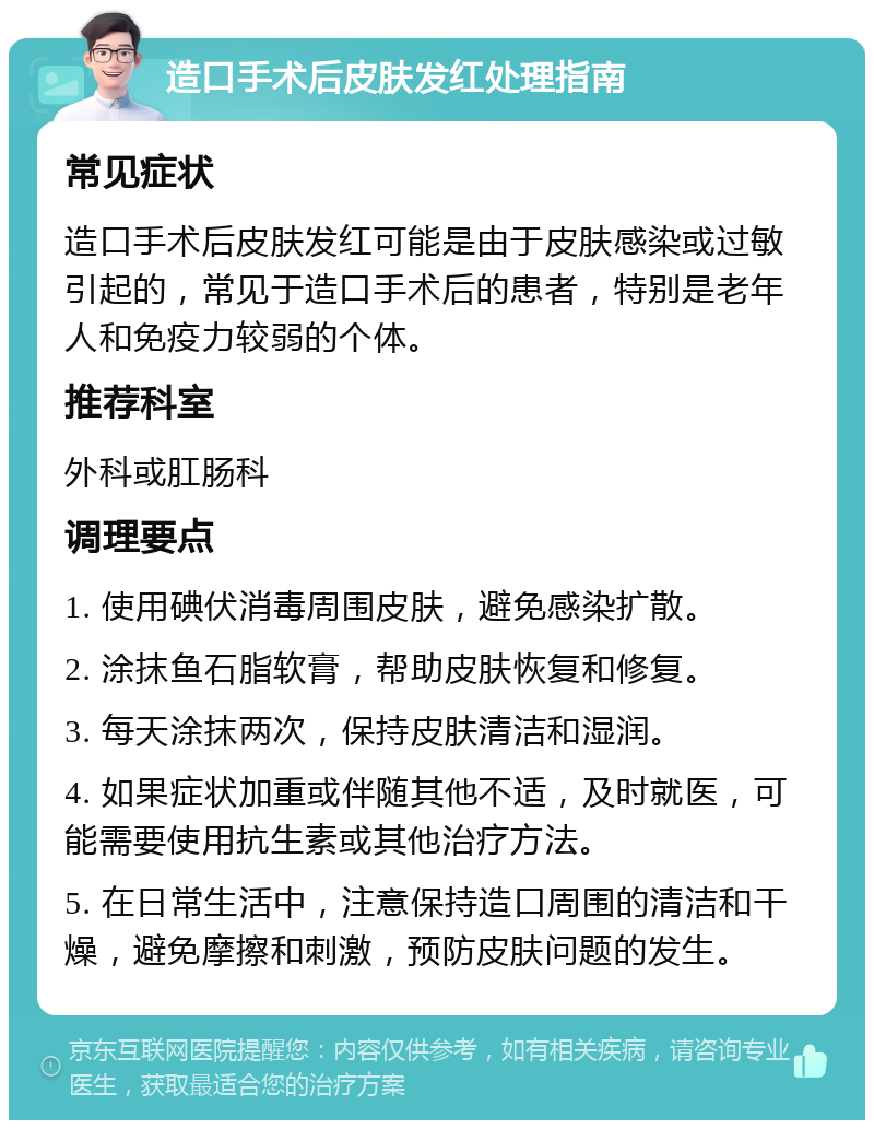 造口手术后皮肤发红处理指南 常见症状 造口手术后皮肤发红可能是由于皮肤感染或过敏引起的，常见于造口手术后的患者，特别是老年人和免疫力较弱的个体。 推荐科室 外科或肛肠科 调理要点 1. 使用碘伏消毒周围皮肤，避免感染扩散。 2. 涂抹鱼石脂软膏，帮助皮肤恢复和修复。 3. 每天涂抹两次，保持皮肤清洁和湿润。 4. 如果症状加重或伴随其他不适，及时就医，可能需要使用抗生素或其他治疗方法。 5. 在日常生活中，注意保持造口周围的清洁和干燥，避免摩擦和刺激，预防皮肤问题的发生。