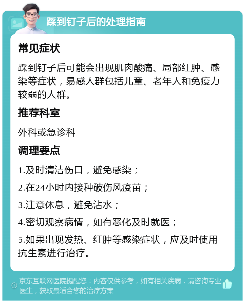 踩到钉子后的处理指南 常见症状 踩到钉子后可能会出现肌肉酸痛、局部红肿、感染等症状，易感人群包括儿童、老年人和免疫力较弱的人群。 推荐科室 外科或急诊科 调理要点 1.及时清洁伤口，避免感染； 2.在24小时内接种破伤风疫苗； 3.注意休息，避免沾水； 4.密切观察病情，如有恶化及时就医； 5.如果出现发热、红肿等感染症状，应及时使用抗生素进行治疗。