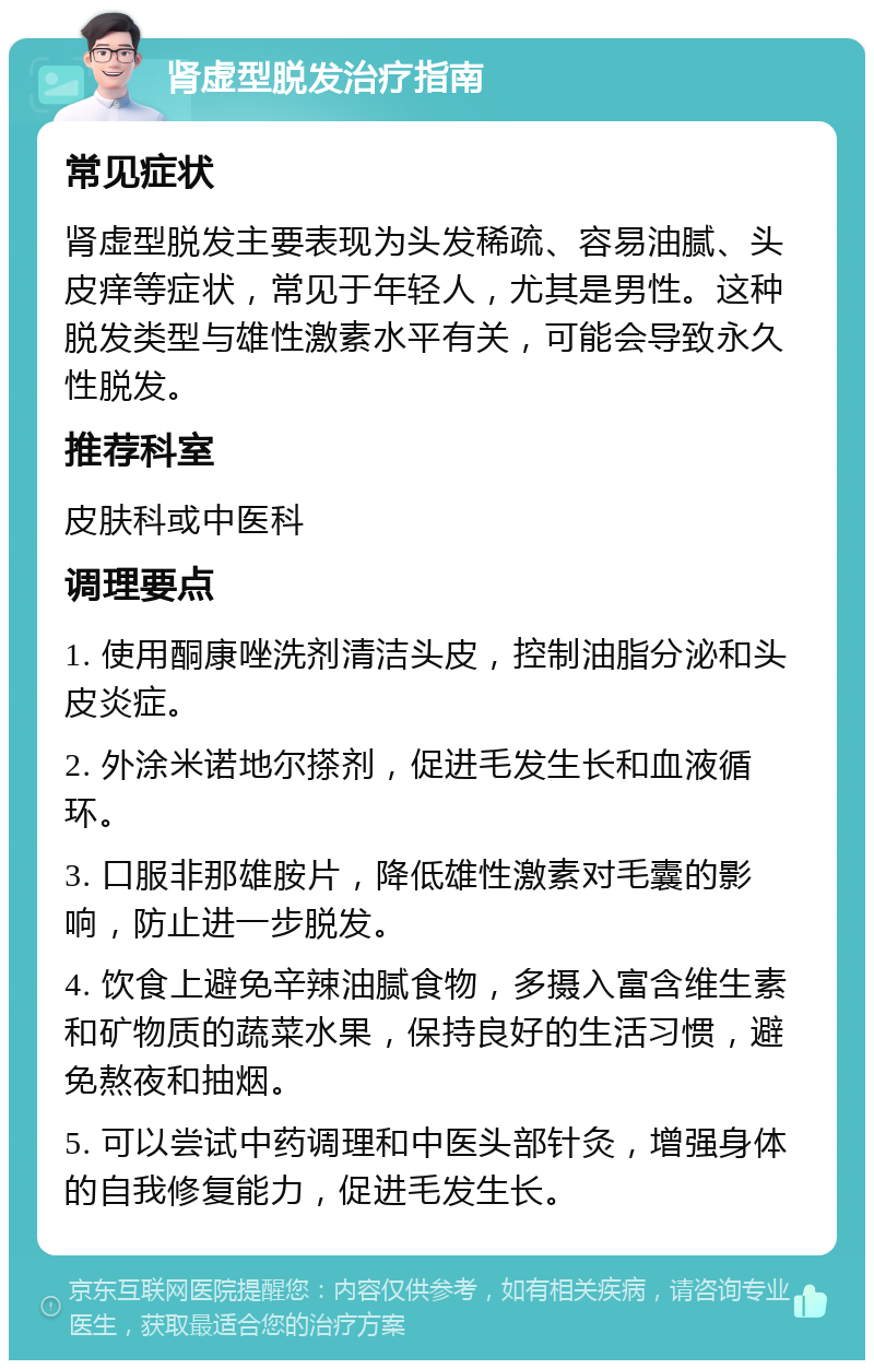 肾虚型脱发治疗指南 常见症状 肾虚型脱发主要表现为头发稀疏、容易油腻、头皮痒等症状，常见于年轻人，尤其是男性。这种脱发类型与雄性激素水平有关，可能会导致永久性脱发。 推荐科室 皮肤科或中医科 调理要点 1. 使用酮康唑洗剂清洁头皮，控制油脂分泌和头皮炎症。 2. 外涂米诺地尔搽剂，促进毛发生长和血液循环。 3. 口服非那雄胺片，降低雄性激素对毛囊的影响，防止进一步脱发。 4. 饮食上避免辛辣油腻食物，多摄入富含维生素和矿物质的蔬菜水果，保持良好的生活习惯，避免熬夜和抽烟。 5. 可以尝试中药调理和中医头部针灸，增强身体的自我修复能力，促进毛发生长。