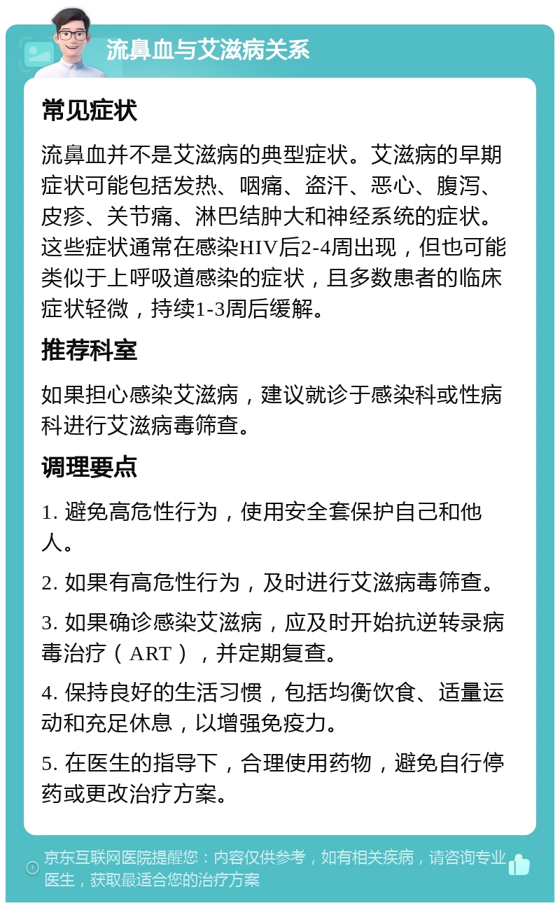 流鼻血与艾滋病关系 常见症状 流鼻血并不是艾滋病的典型症状。艾滋病的早期症状可能包括发热、咽痛、盗汗、恶心、腹泻、皮疹、关节痛、淋巴结肿大和神经系统的症状。这些症状通常在感染HIV后2-4周出现，但也可能类似于上呼吸道感染的症状，且多数患者的临床症状轻微，持续1-3周后缓解。 推荐科室 如果担心感染艾滋病，建议就诊于感染科或性病科进行艾滋病毒筛查。 调理要点 1. 避免高危性行为，使用安全套保护自己和他人。 2. 如果有高危性行为，及时进行艾滋病毒筛查。 3. 如果确诊感染艾滋病，应及时开始抗逆转录病毒治疗（ART），并定期复查。 4. 保持良好的生活习惯，包括均衡饮食、适量运动和充足休息，以增强免疫力。 5. 在医生的指导下，合理使用药物，避免自行停药或更改治疗方案。