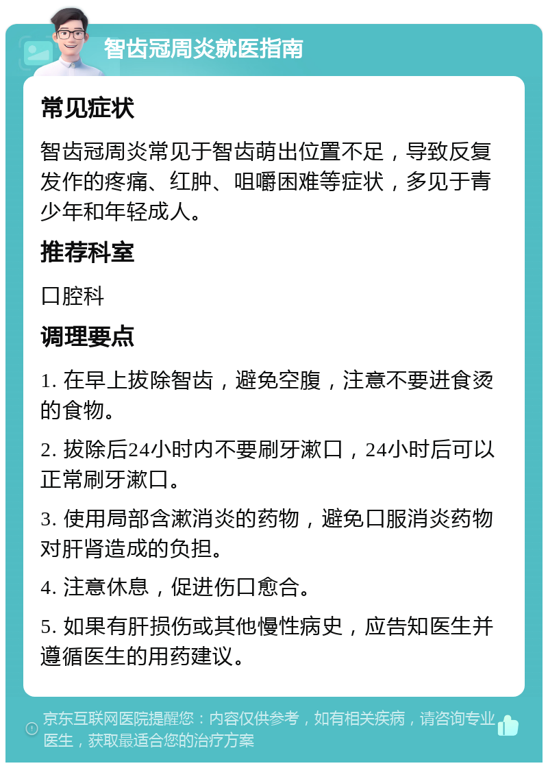 智齿冠周炎就医指南 常见症状 智齿冠周炎常见于智齿萌出位置不足，导致反复发作的疼痛、红肿、咀嚼困难等症状，多见于青少年和年轻成人。 推荐科室 口腔科 调理要点 1. 在早上拔除智齿，避免空腹，注意不要进食烫的食物。 2. 拔除后24小时内不要刷牙漱口，24小时后可以正常刷牙漱口。 3. 使用局部含漱消炎的药物，避免口服消炎药物对肝肾造成的负担。 4. 注意休息，促进伤口愈合。 5. 如果有肝损伤或其他慢性病史，应告知医生并遵循医生的用药建议。