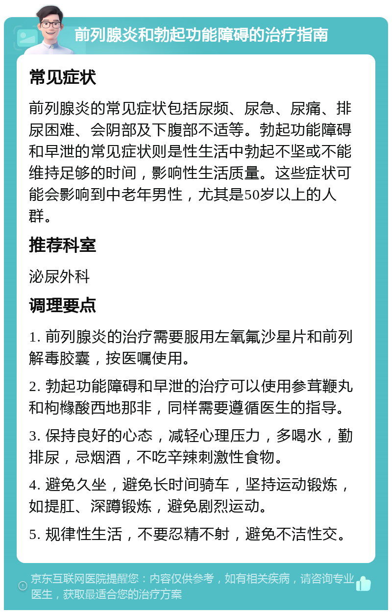 前列腺炎和勃起功能障碍的治疗指南 常见症状 前列腺炎的常见症状包括尿频、尿急、尿痛、排尿困难、会阴部及下腹部不适等。勃起功能障碍和早泄的常见症状则是性生活中勃起不坚或不能维持足够的时间，影响性生活质量。这些症状可能会影响到中老年男性，尤其是50岁以上的人群。 推荐科室 泌尿外科 调理要点 1. 前列腺炎的治疗需要服用左氧氟沙星片和前列解毒胶囊，按医嘱使用。 2. 勃起功能障碍和早泄的治疗可以使用参茸鞭丸和枸橼酸西地那非，同样需要遵循医生的指导。 3. 保持良好的心态，减轻心理压力，多喝水，勤排尿，忌烟酒，不吃辛辣刺激性食物。 4. 避免久坐，避免长时间骑车，坚持运动锻炼，如提肛、深蹲锻炼，避免剧烈运动。 5. 规律性生活，不要忍精不射，避免不洁性交。