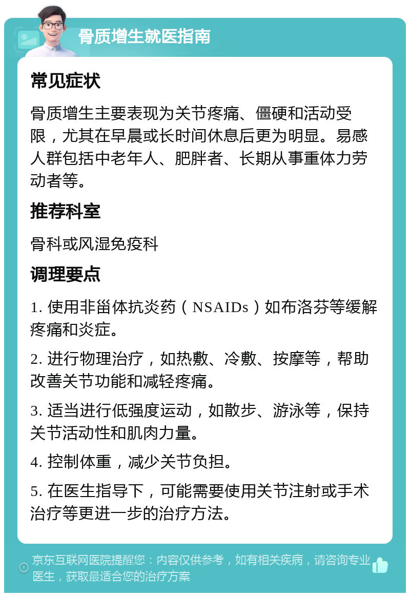 骨质增生就医指南 常见症状 骨质增生主要表现为关节疼痛、僵硬和活动受限，尤其在早晨或长时间休息后更为明显。易感人群包括中老年人、肥胖者、长期从事重体力劳动者等。 推荐科室 骨科或风湿免疫科 调理要点 1. 使用非甾体抗炎药（NSAIDs）如布洛芬等缓解疼痛和炎症。 2. 进行物理治疗，如热敷、冷敷、按摩等，帮助改善关节功能和减轻疼痛。 3. 适当进行低强度运动，如散步、游泳等，保持关节活动性和肌肉力量。 4. 控制体重，减少关节负担。 5. 在医生指导下，可能需要使用关节注射或手术治疗等更进一步的治疗方法。