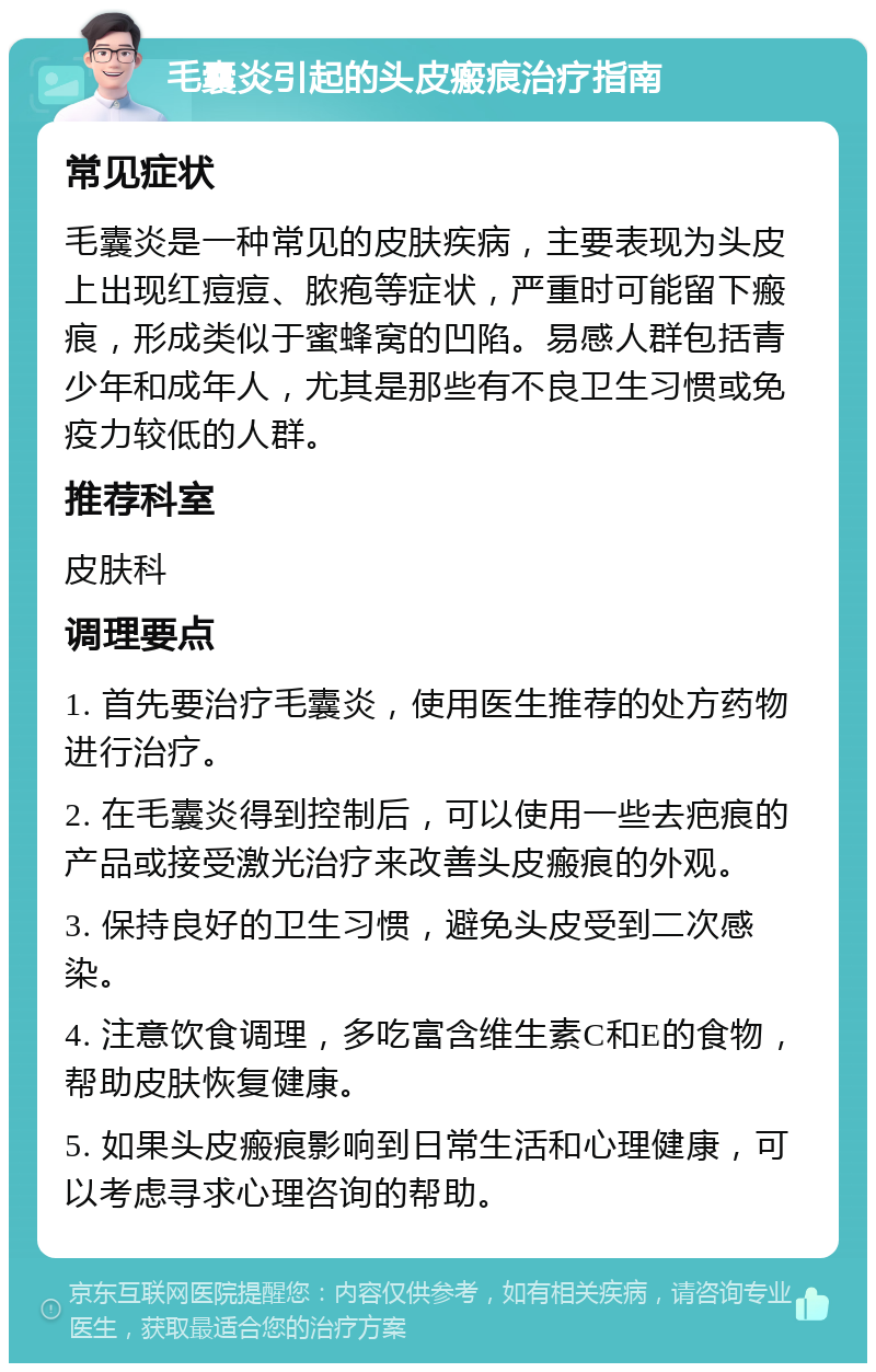 毛囊炎引起的头皮瘢痕治疗指南 常见症状 毛囊炎是一种常见的皮肤疾病，主要表现为头皮上出现红痘痘、脓疱等症状，严重时可能留下瘢痕，形成类似于蜜蜂窝的凹陷。易感人群包括青少年和成年人，尤其是那些有不良卫生习惯或免疫力较低的人群。 推荐科室 皮肤科 调理要点 1. 首先要治疗毛囊炎，使用医生推荐的处方药物进行治疗。 2. 在毛囊炎得到控制后，可以使用一些去疤痕的产品或接受激光治疗来改善头皮瘢痕的外观。 3. 保持良好的卫生习惯，避免头皮受到二次感染。 4. 注意饮食调理，多吃富含维生素C和E的食物，帮助皮肤恢复健康。 5. 如果头皮瘢痕影响到日常生活和心理健康，可以考虑寻求心理咨询的帮助。