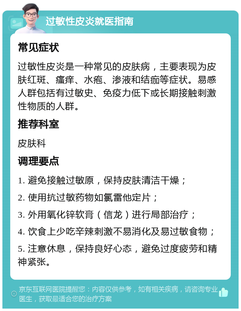 过敏性皮炎就医指南 常见症状 过敏性皮炎是一种常见的皮肤病，主要表现为皮肤红斑、瘙痒、水疱、渗液和结痂等症状。易感人群包括有过敏史、免疫力低下或长期接触刺激性物质的人群。 推荐科室 皮肤科 调理要点 1. 避免接触过敏原，保持皮肤清洁干燥； 2. 使用抗过敏药物如氯雷他定片； 3. 外用氧化锌软膏（信龙）进行局部治疗； 4. 饮食上少吃辛辣刺激不易消化及易过敏食物； 5. 注意休息，保持良好心态，避免过度疲劳和精神紧张。