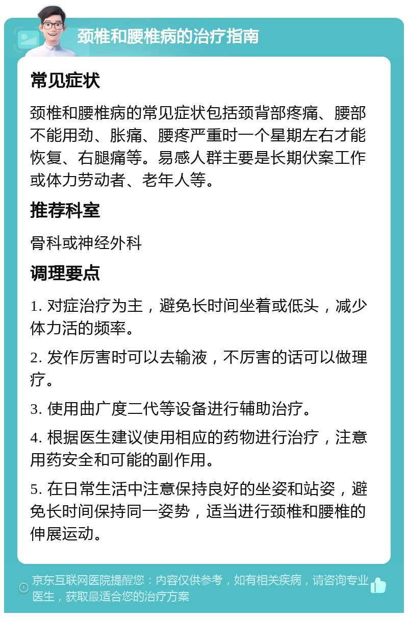 颈椎和腰椎病的治疗指南 常见症状 颈椎和腰椎病的常见症状包括颈背部疼痛、腰部不能用劲、胀痛、腰疼严重时一个星期左右才能恢复、右腿痛等。易感人群主要是长期伏案工作或体力劳动者、老年人等。 推荐科室 骨科或神经外科 调理要点 1. 对症治疗为主，避免长时间坐着或低头，减少体力活的频率。 2. 发作厉害时可以去输液，不厉害的话可以做理疗。 3. 使用曲广度二代等设备进行辅助治疗。 4. 根据医生建议使用相应的药物进行治疗，注意用药安全和可能的副作用。 5. 在日常生活中注意保持良好的坐姿和站姿，避免长时间保持同一姿势，适当进行颈椎和腰椎的伸展运动。