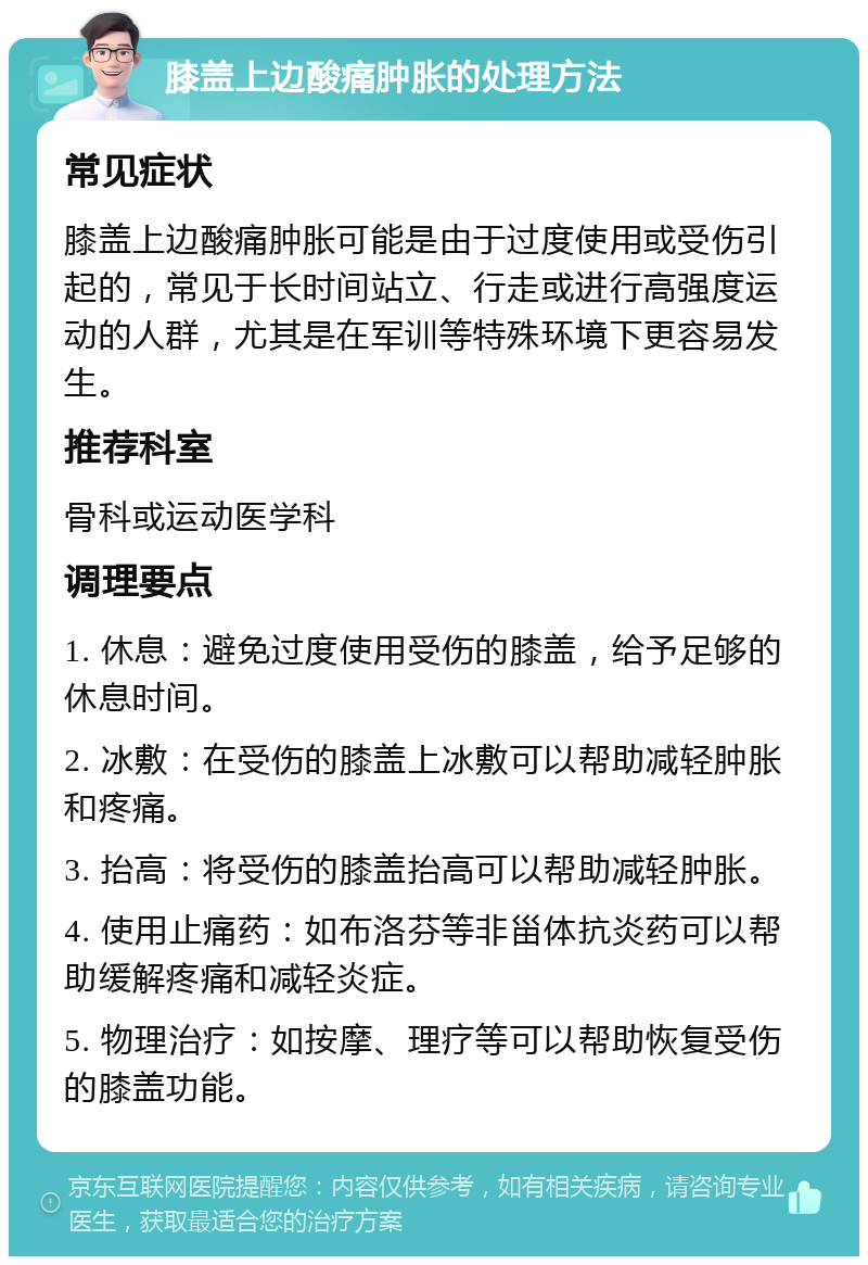 膝盖上边酸痛肿胀的处理方法 常见症状 膝盖上边酸痛肿胀可能是由于过度使用或受伤引起的，常见于长时间站立、行走或进行高强度运动的人群，尤其是在军训等特殊环境下更容易发生。 推荐科室 骨科或运动医学科 调理要点 1. 休息：避免过度使用受伤的膝盖，给予足够的休息时间。 2. 冰敷：在受伤的膝盖上冰敷可以帮助减轻肿胀和疼痛。 3. 抬高：将受伤的膝盖抬高可以帮助减轻肿胀。 4. 使用止痛药：如布洛芬等非甾体抗炎药可以帮助缓解疼痛和减轻炎症。 5. 物理治疗：如按摩、理疗等可以帮助恢复受伤的膝盖功能。