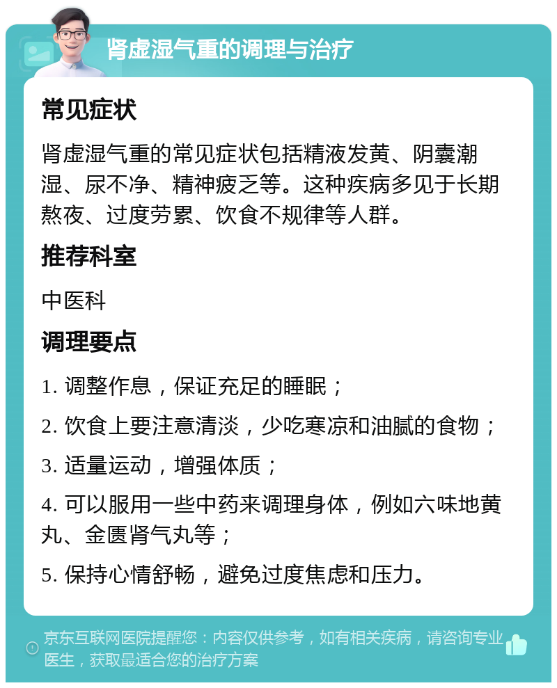 肾虚湿气重的调理与治疗 常见症状 肾虚湿气重的常见症状包括精液发黄、阴囊潮湿、尿不净、精神疲乏等。这种疾病多见于长期熬夜、过度劳累、饮食不规律等人群。 推荐科室 中医科 调理要点 1. 调整作息，保证充足的睡眠； 2. 饮食上要注意清淡，少吃寒凉和油腻的食物； 3. 适量运动，增强体质； 4. 可以服用一些中药来调理身体，例如六味地黄丸、金匮肾气丸等； 5. 保持心情舒畅，避免过度焦虑和压力。