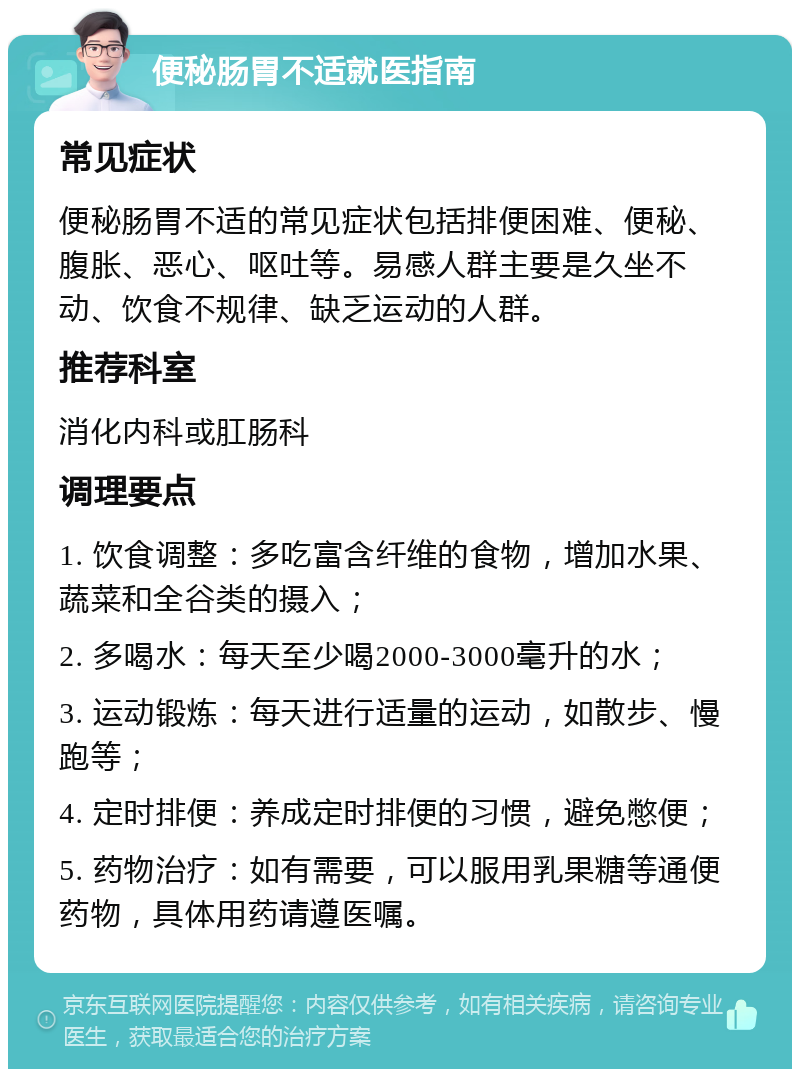 便秘肠胃不适就医指南 常见症状 便秘肠胃不适的常见症状包括排便困难、便秘、腹胀、恶心、呕吐等。易感人群主要是久坐不动、饮食不规律、缺乏运动的人群。 推荐科室 消化内科或肛肠科 调理要点 1. 饮食调整：多吃富含纤维的食物，增加水果、蔬菜和全谷类的摄入； 2. 多喝水：每天至少喝2000-3000毫升的水； 3. 运动锻炼：每天进行适量的运动，如散步、慢跑等； 4. 定时排便：养成定时排便的习惯，避免憋便； 5. 药物治疗：如有需要，可以服用乳果糖等通便药物，具体用药请遵医嘱。