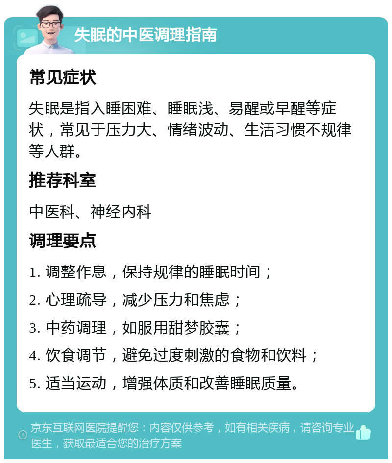 失眠的中医调理指南 常见症状 失眠是指入睡困难、睡眠浅、易醒或早醒等症状，常见于压力大、情绪波动、生活习惯不规律等人群。 推荐科室 中医科、神经内科 调理要点 1. 调整作息，保持规律的睡眠时间； 2. 心理疏导，减少压力和焦虑； 3. 中药调理，如服用甜梦胶囊； 4. 饮食调节，避免过度刺激的食物和饮料； 5. 适当运动，增强体质和改善睡眠质量。