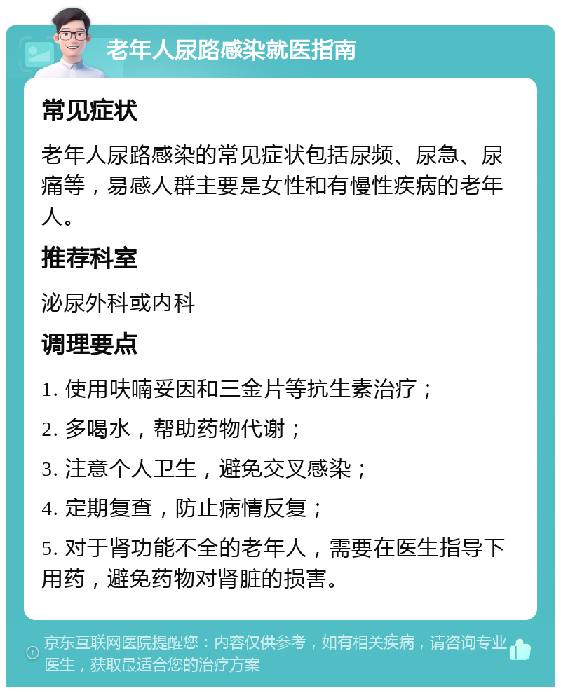 老年人尿路感染就医指南 常见症状 老年人尿路感染的常见症状包括尿频、尿急、尿痛等，易感人群主要是女性和有慢性疾病的老年人。 推荐科室 泌尿外科或内科 调理要点 1. 使用呋喃妥因和三金片等抗生素治疗； 2. 多喝水，帮助药物代谢； 3. 注意个人卫生，避免交叉感染； 4. 定期复查，防止病情反复； 5. 对于肾功能不全的老年人，需要在医生指导下用药，避免药物对肾脏的损害。