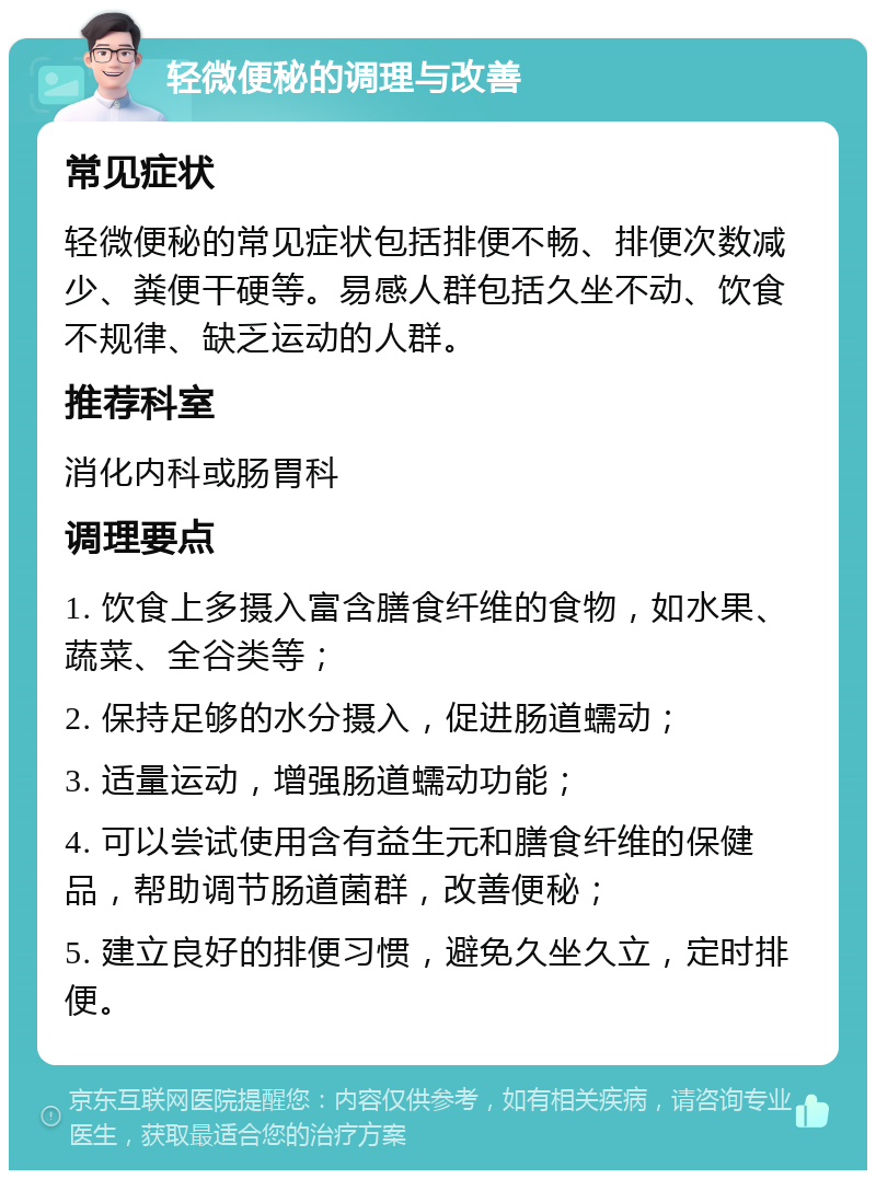 轻微便秘的调理与改善 常见症状 轻微便秘的常见症状包括排便不畅、排便次数减少、粪便干硬等。易感人群包括久坐不动、饮食不规律、缺乏运动的人群。 推荐科室 消化内科或肠胃科 调理要点 1. 饮食上多摄入富含膳食纤维的食物，如水果、蔬菜、全谷类等； 2. 保持足够的水分摄入，促进肠道蠕动； 3. 适量运动，增强肠道蠕动功能； 4. 可以尝试使用含有益生元和膳食纤维的保健品，帮助调节肠道菌群，改善便秘； 5. 建立良好的排便习惯，避免久坐久立，定时排便。