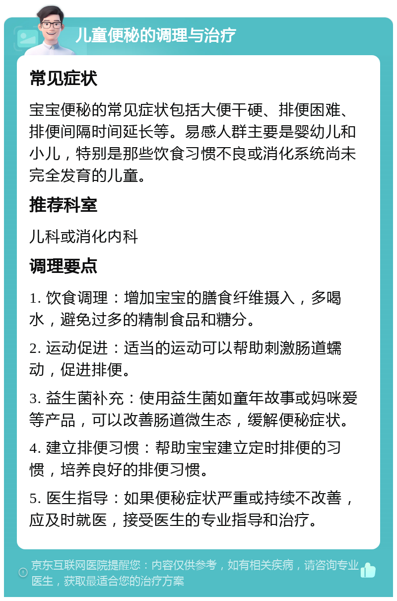 儿童便秘的调理与治疗 常见症状 宝宝便秘的常见症状包括大便干硬、排便困难、排便间隔时间延长等。易感人群主要是婴幼儿和小儿，特别是那些饮食习惯不良或消化系统尚未完全发育的儿童。 推荐科室 儿科或消化内科 调理要点 1. 饮食调理：增加宝宝的膳食纤维摄入，多喝水，避免过多的精制食品和糖分。 2. 运动促进：适当的运动可以帮助刺激肠道蠕动，促进排便。 3. 益生菌补充：使用益生菌如童年故事或妈咪爱等产品，可以改善肠道微生态，缓解便秘症状。 4. 建立排便习惯：帮助宝宝建立定时排便的习惯，培养良好的排便习惯。 5. 医生指导：如果便秘症状严重或持续不改善，应及时就医，接受医生的专业指导和治疗。