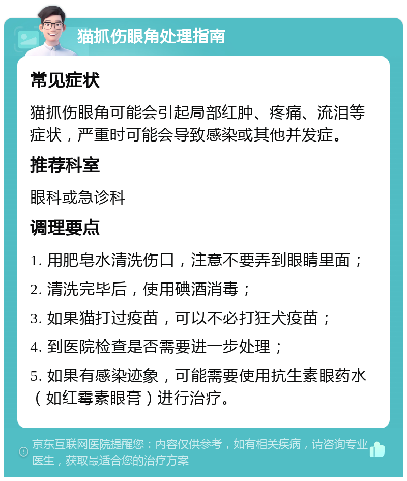 猫抓伤眼角处理指南 常见症状 猫抓伤眼角可能会引起局部红肿、疼痛、流泪等症状，严重时可能会导致感染或其他并发症。 推荐科室 眼科或急诊科 调理要点 1. 用肥皂水清洗伤口，注意不要弄到眼睛里面； 2. 清洗完毕后，使用碘酒消毒； 3. 如果猫打过疫苗，可以不必打狂犬疫苗； 4. 到医院检查是否需要进一步处理； 5. 如果有感染迹象，可能需要使用抗生素眼药水（如红霉素眼膏）进行治疗。